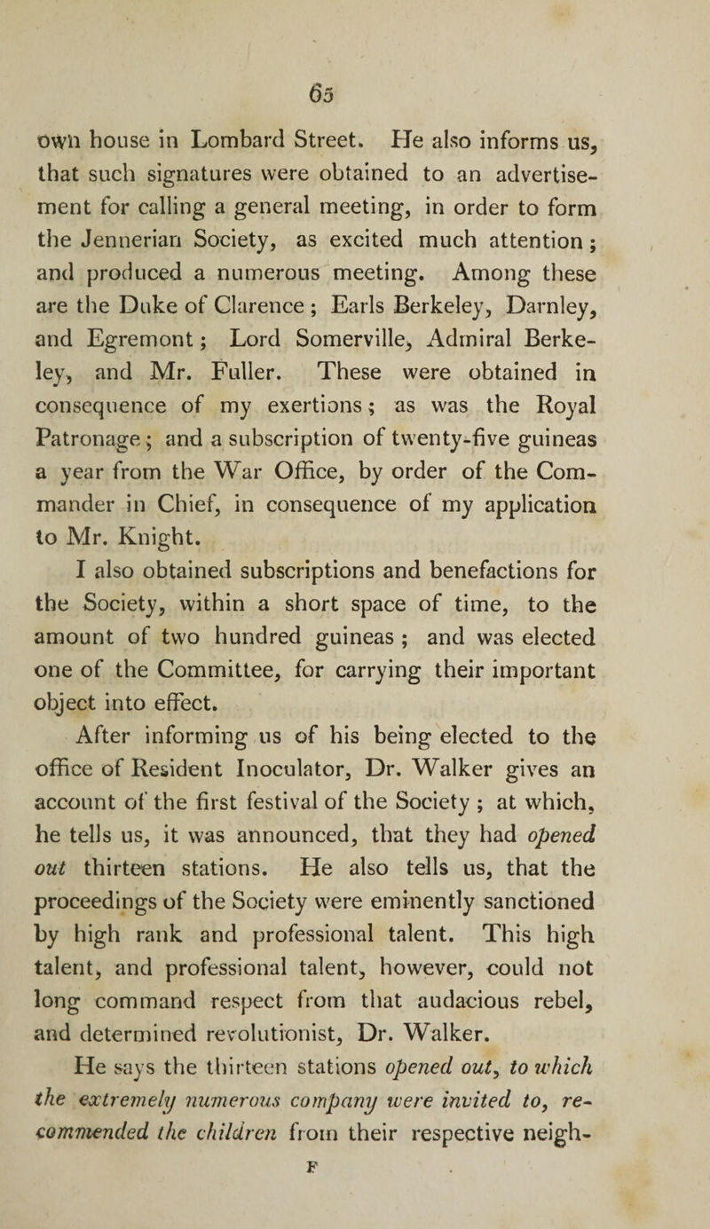 own bouse in Lombard Street. He also informs us, that such signatures were obtained to an advertise¬ ment for calling a general meeting, in order to form the Jennerian Society, as excited much attention; and produced a numerous meeting. Among these are the Duke of Clarence ; Earls Berkeley, Darnley, and Egremont; Lord Somerville, Admiral Berke¬ ley, and Mr. Fuller. These were obtained in consequence of my exertions; as was the Royal Patronage; and a subscription of twenty-five guineas a year from the War Office, by order of the Com¬ mander in Chief, in consequence of my application to Mr. Knight. I also obtained subscriptions and benefactions for the Society, within a short space of time, to the amount of two hundred guineas ; and was elected one of the Committee, for carrying their important object into effect. After informing us of his being elected to the office of Resident Inoculator, Dr. Walker gives an account of the first festival of the Society ; at which, he tells us, it was announced, that they had opened out thirteen stations. He also tells us, that the proceedings of the Society were eminently sanctioned by high rank and professional talent. This high talent, and professional talent, however, could not long command respect from that audacious rebel, and determined revolutionist, Dr. Walker. He says the thirteen stations opened out, to which the extremely numerous company were invited to, re¬ commended the children from their respective nelgh- F