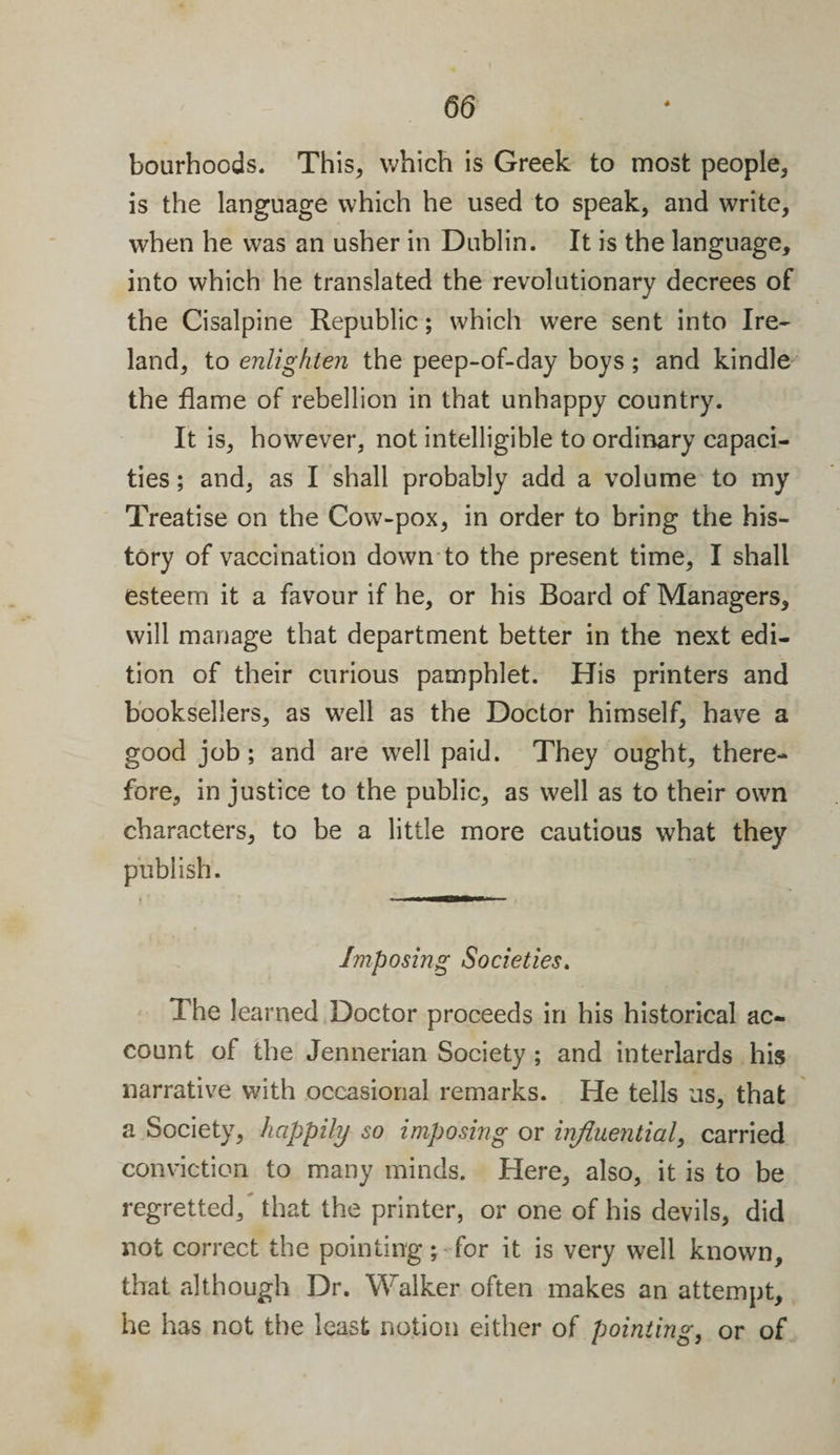 bourhoods. This, which is Greek to most people, is the language which he used to speak, and write, when he was an usher in Dublin. It is the language, into which he translated the revolutionary decrees of the Cisalpine Republic; which were sent into Ire¬ land, to enlighten the peep-of-day boys; and kindle the flame of rebellion in that unhappy country. It is, however, not intelligible to ordinary capaci¬ ties ; and, as I shall probably add a volume to my Treatise on the Cow-pox, in order to bring the his¬ tory of vaccination down to the present time, I shall esteem it a favour if he, or his Board of Managers, will manage that department better in the next edi¬ tion of their curious pamphlet. His printers and booksellers, as well as the Doctor himself, have a good job; and are well paid. They ought, there¬ fore, in justice to the public, as well as to their own characters, to be a little more cautious what they publish. Imposing Societies. The learned Doctor proceeds in his historical ac¬ count of the Jennerian Society ; and interlards his narrative with occasional remarks. He tells us, that a Society, happily so imposing or influential, carried conviction to many minds. Here, also, it is to be regretted/ that the printer, or one of his devils, did not correct the pointing; for it is very well known, that although Dr. Walker often makes an attempt, he has not the least notion either of pointing, or of