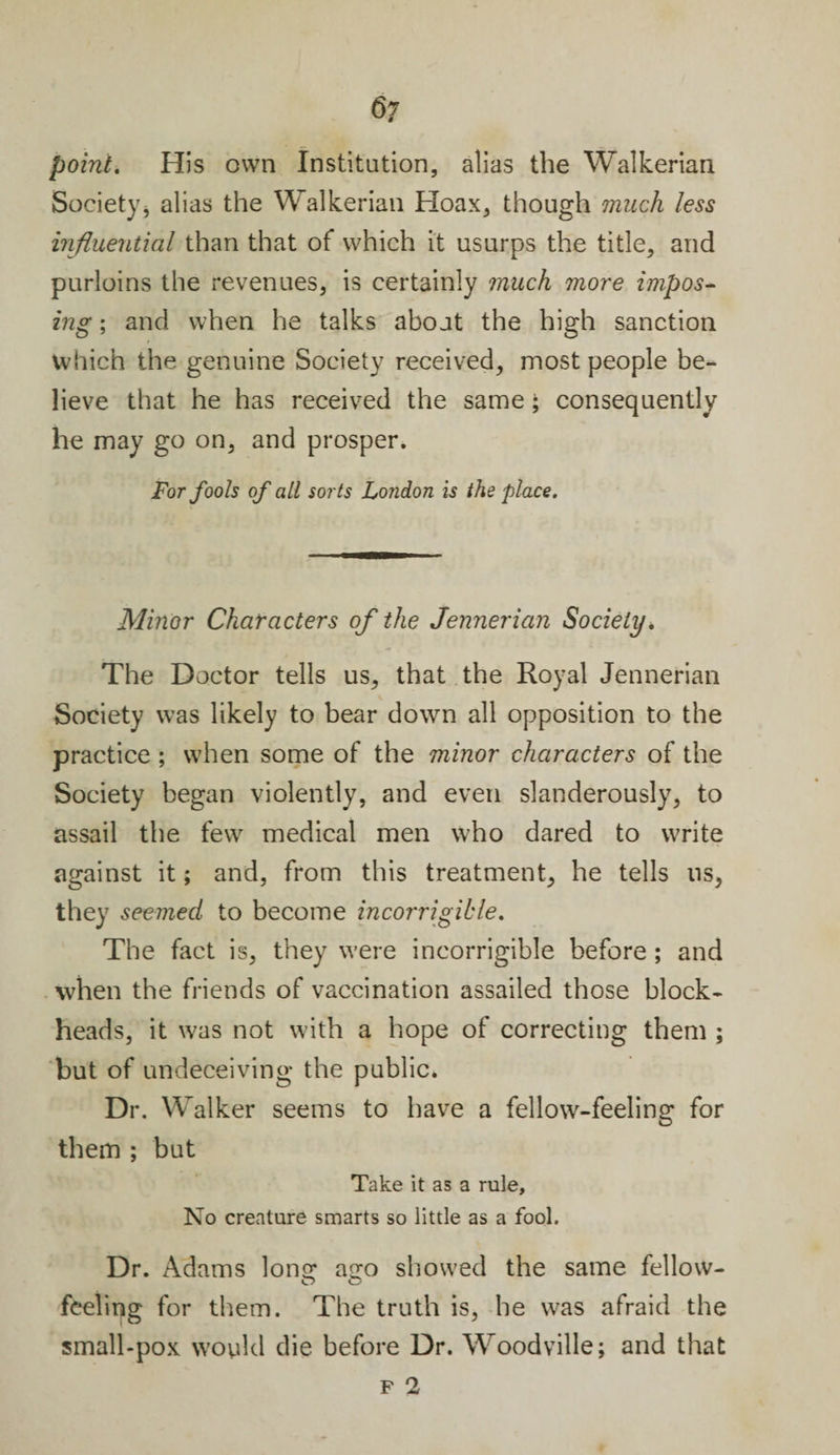 point. His own Institution, alias the Walkerian Society* alias the Walkerian Hoax, though much less influential than that of which it usurps the title, and purloins the revenues, is certainly much more impos¬ ing ; and when he talks about the high sanction Which the genuine Society received, most people be¬ lieve that he has received the same; consequently he may go on, and prosper. For fools of all sorts Lo?idon is the place. Minor Characters of the Jennerian Society. The Doctor tells us, that the Royal Jennerian Society was likely to bear down all opposition to the practice ; when some of the minor characters of the Society began violently, and even slanderously, to assail the few medical men who dared to write against it; and, from this treatment, he tells ns* they seemed to become incorrigible. The fact is, they were incorrigible before ; and when the friends of vaccination assailed those block¬ heads, it was not with a hope of correcting them ; but of undeceiving the public. Dr. Walker seems to have a fellow-feeling for them ; but Take it as a rule. No creature smarts so little as a fool. Dr. Adams Ions: a^o showed the same fellow- O O feeling for them. The truth is, he was afraid the small-pox would die before Dr. Woodville; and that
