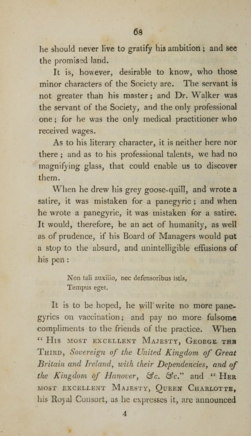 he should never live to gratify his ambition; and see the promised land. It is, however, desirable to know, who those minor characters of the Society are. The servant is not greater than his master; and Dr. Walker was the servant of the Society, and the only professional one; for he was the only medical practitioner who received wages. As to his literary character, it is neither here nor there ; and as to his professional talents, we had no magnifying glass, that could enable us to discover them. When he drew his grey goose-quill, and wrote a satire, it was mistaken for a panegyric ; and when he wrote a panegyric, it was mistaken for a satire. It would, therefore, be an act of humanity, as well as of prudence, if his Board of Managers would put a stop to the absurd, and unintelligible effusions of his pen : Non tali auxilio, nec defensoribus istis, Tempus eget. It is to be hoped, he will' write no more pane¬ gyrics on vaccination; and pay no more fulsome compliments to the friends of the practice. When “ His most excellent Majesty, George thb Third, Sovereign of the United Kingdom of Great Britain and Ireland, with their Dependencies, and of the Kingdom of Hanover, &amp;c. &amp;c.” and “ Her most excellent Majesty, Queen Charlotte, his Royal Consort, as he expresses it, are announced 4