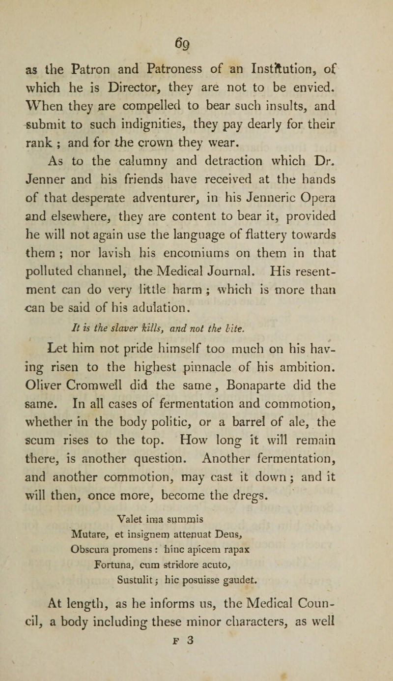 6g as the Patron and Patroness of an Institution, of which he is Director, they are not to be envied. When they are compelled to bear such insults, and submit to such indignities, they pay dearly for their rank ; and for the crown they wear. As to the calumny and detraction which Dr. Jenner and his friends have received at the hands of that desperate adventurer, in his Jenneric Opera and elsewhere, they are content to bear it, provided he will not again use the language of flattery towards them ; nor lavish his encomiums on them in that polluted channel, the Medical Journal. His resent¬ ment can do very little harm ; which is more than can be said of his adulation. It is the slaver kills, and not the Lite. Let him not pride himself too much on his hav¬ ing risen to the highest pinnacle of his ambition. Oliver Cromwell did the same, Bonaparte did the same. In all cases of fermentation and commotion, whether in the body politic, or a barrel of ale, the scum rises to the top. How long it will remain there, is another question. Another fermentation, and another commotion, may cast it down ; and it will then, once more, become the dregs. Valet ima sumpiis Mutare, et insignem attenuat Deus, Obscura promens : bine apicem rapax Fortuna, cum stridore acuto, Sustulit j hie posuisse gaudet. At length, as he informs ns, the Medical Coun¬ cil, a body including these minor characters, as well