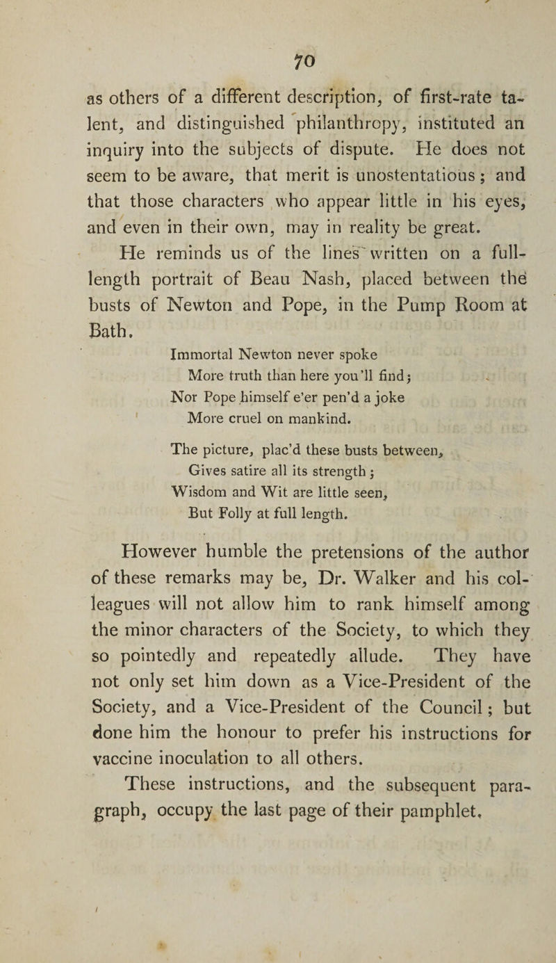 as others of a different description, of first-rate ta¬ lent, and distinguished philanthropy, instituted an inquiry into the subjects of dispute. He does not seem to be aware, that merit is unostentatious; and that those characters who appear little in his eyes, and even in their ow7n, may in reality be great. He reminds us of the line's written on a full- length portrait of Beau Nash, placed between the busts of Newton and Pope, in the Pump Room at Bath. Immortal Newton never spoke More truth than here you’ll find; Nor Pope himself e’er pen’d a joke More cruel on mankind. The picture, plac’d these busts between. Gives satire all its strength; Wisdom and Wit are little seen, But Folly at full length. However humble the pretensions of the author of these remarks may be. Dr. Walker and his col¬ leagues will not allow him to rank himself among the minor characters of the Society, to which they so pointedly and repeatedly allude. They have not only set him down as a Vice-President of the Society, and a Vice-President of the Council; but done him the honour to prefer his instructions for vaccine inoculation to all others. These instructions, and the subsequent para¬ graph, occupy the last page of their pamphlet. i