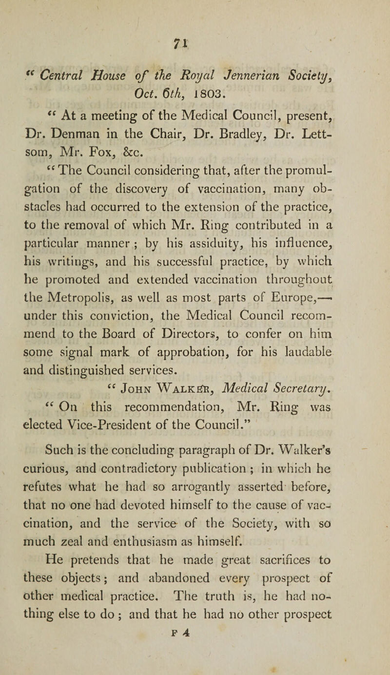 &lt;€ Central House of the Royal Jennerian Society, Oct. 6th, 1803. “ At a meeting of the Medical Council, present, Dr. Denman in the Chair, Dr. Bradley, Dr. Lett- som, Mr. Fox, &amp;c. “ The Council considering that, after the promul¬ gation of the discovery of vaccination, many ob¬ stacles had occurred to the extension of the practice, to the removal of which Mr. Bing contributed in a particular manner ; by his assiduity, his influence, his writings, and his successful practice, by which he promoted and extended vaccination throughout the Metropolis, as well as most parts of Europe,— under this conviction, the Medical Council recom¬ mend to the Board of Directors, to confer on him some signal mark of approbation, for his laudable and distinguished services. “ John Walker, Medical Secretary. “ On this recommendation, Mr. Ring was elected Vice-President of the Council.” Such is the concluding paragraph of Dr. Walker’s curious, and contradictory publication ; in which he refutes what he had so arrogantly asserted before, that no one had devoted himself to the cause of vac¬ cination, and the service of the Society, with so much zeal and enthusiasm as himself. He pretends that he made great sacrifices to these objects; and abandoned every prospect of other medical practice. The truth is, he had no¬ thing else to do; and that he had no other prospect