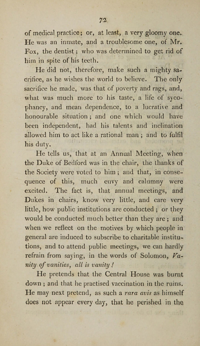 of medical practice; or, at least, a very gloomy one. He was an inmate, and a troublesome one, of Mr. Fox, the dentist; who was determined to gel rid of him in spite of his teeth. He did not, therefore, make such a mighty sa¬ crifice, as he wishes the wrorld to believe. The only sacrifice he made, was that of poverty and rags, and, what was much more to his taste, a life of syco¬ phancy, and mean dependence, to a lucrative and honourable situation; and one which would have been independent, had his talents and inclination allowed him to act like a rational man ; and to fulfil his duty. He tells us, that at an Annual Meeting, when the Duke of Bedford was in the chair, the thanks of the Society were voted to him ; and that, in conse¬ quence of this, much envy and calumny were excited. The fact is, that annual meetings, and Dukes in chairs, know very little, and care very little, how public institutions are conducted ; or they would be conducted much better than they are ; and when we reflect on the motives by which people in general are induced to subscribe to charitable institu¬ tions, and to attend public meetings, we can hardly refrain from saying, in the words of Solomon, Va¬ nity of vanities, all is vanity / He pretends that the Central House was burnt down ; and that he practised vaccination in the ruins. He may next pretend, as such a rara avis as himself does not appear every day, that he perished in the