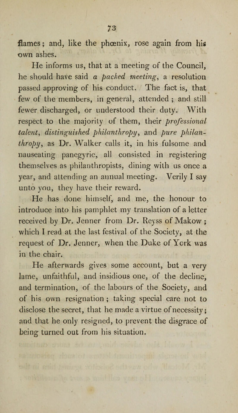 9 flames; and, like the phoenix, rose again from hi* own ashes. He informs us, that at a meeting of the Council, he should have said a packed meeting, a resolution passed approving of his conduct. The fact is, that few of the members, in general, attended ; and still fewer discharged, or understood their duty. With respect to the majority of them, their professional talent. distinguished philanthropy, and pure philan¬ thropy, as Dr. Walker calls it, in his fulsome and nauseating panegyric, all consisted in registering themselves as philanthropists, dining with us once a year, and attending an annual meeting. Verily I say unto you, they have their reward. He has done himself, and me, the honour to introduce into his pamphlet my translation of a letter received by Dr. Jenner from Dr. Reyss of Makow ; which I read at the last festival of the Society, at the request of Dr. Jenner, when the Duke of York was in the chair. He afterwards gives some account, but a very lame, unfaithful, and insidious one, of the decline, and termination, of the labours of the Society, and of his own resignation ; taking special care not to disclose the secret, that he made a virtue of necessity; and that he only resigned, to prevent the disgrace of being turned out from his situation.