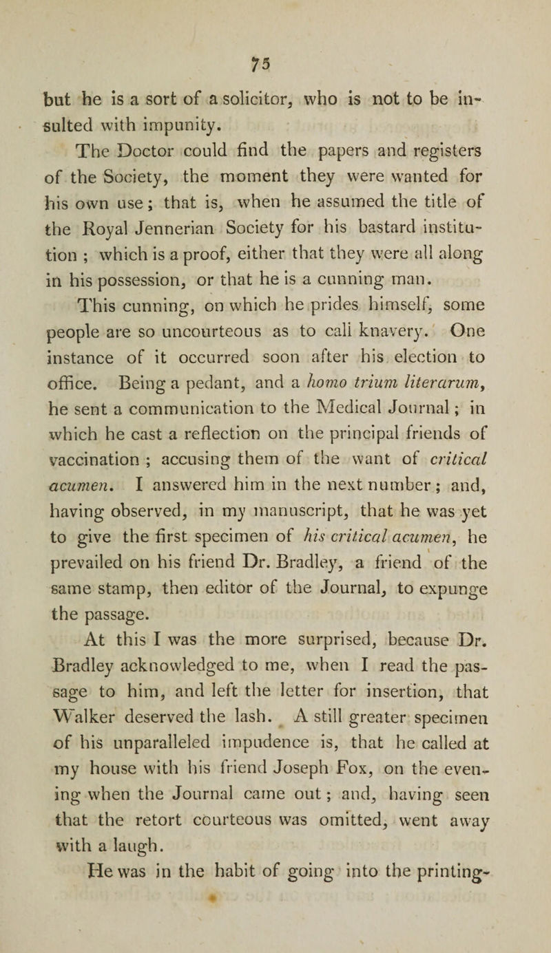 but he is a sort of a solicitor, who is not to be in¬ sulted with impunity. The Doctor could find the papers and registers of the Society, the moment they were wanted for his own use; that is, when he assumed the title of the Royal Jennerian Society for his bastard institu¬ tion ; which is a proof, either that they were all along in his possession, or that he is a cunning man. This cunning, on which he prides himself, some people are so uncourteous as to cali knavery. One instance of it occurred soon after his election to office. Being a pedant, and a homo trium liter arum, he sent a communication to the Medical Journal; in which he cast a reflection on the principal friends of vaccination ; accusing them of the want of critical acumen, I answered him in the next number; and, having observed, in my manuscript, that he was yet to give the first specimen of his critical acumen, he i prevailed on his friend Dr. Bradley, a friend of the same stamp, then editor of the Journal, to expunge the passage. At this I was the more surprised, because Dr. Bradley acknowledged to me, when I read the pas¬ sage to him, and left the letter for insertion, that Walker deserved the lash. A still greater specimen of his unparalleled impudence is, that he called at my house with his friend Joseph Fox, on the even¬ ing when the Journal came out; and, having seen that the retort courteous was omitted, went away with a laugh. He was in the habit of going into the printing-
