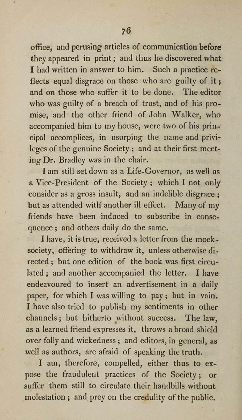 office, and perusing articles of communication before they appeared in print; and thus he discovered what I had written in answer to him. Such a practice re¬ flects equal disgrace on those who are guilty of it; and on those who suffer it to be done. The editor who was guilty of a breach of trust, and of his pro¬ mise, and the other friend of John Walker, who accompanied him to my house, were two of his prin¬ cipal accomplices, in usurping the name and privi¬ leges of the genuine Society ; and at their first meet¬ ing Dr. Bradley was in the chair. I am still set down as a Life-Governor, as well as a Vice-President of the Society ; which I not only consider as a gross insult, and an indelible disgrace ; but as attended with’ another ill effect. Many of my friends have been induced to subscribe in conse¬ quence ; and others daily do the same. I have, it is true, received a letter from the mock- society, offering to withdraw it, unless otherwise di¬ rected ; but one edition of the book was first circu¬ lated ; and another accompanied the letter. I have endeavoured to insert an advertisement in a daily paper, for which I was willing to pay; but in vain. I have also tried to publish my sentiments in other channels; but hitherto without success. The law, » * as a learned friend expresses it, throws a broad shield over folly and wickedness ; and editors, in general, as well as authors, are afraid of speaking the truth. I am, therefore, compelled, either thus to ex¬ pose the fraudulent practices of the Society; or suffer them still to circulate their handbills without ^molestation ; and prey on the credulity of the public.