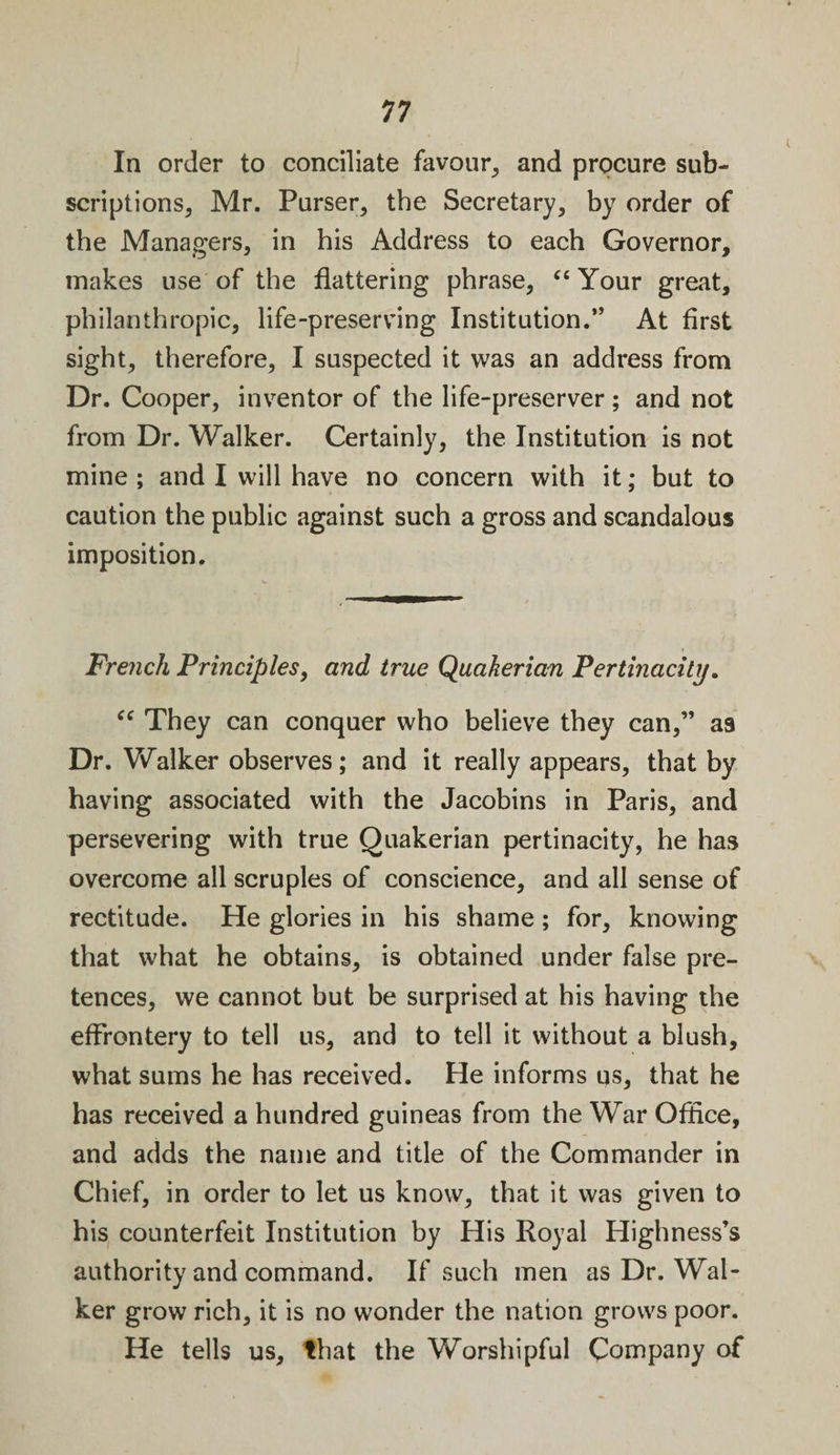 In order to conciliate favour, and procure sub¬ scriptions, Mr. Purser, the Secretary, by order of the Managers, in his Address to each Governor, makes use of the flattering phrase, “ Your great, philanthropic, life-preserving Institution.” At first sight, therefore, I suspected it was an address from Dr. Cooper, inventor of the life-preserver; and not from Dr. Walker. Certainly, the Institution is not mine ; and I will have no concern with it; but to caution the public against such a gross and scandalous imposition. French Principles, and true Quakerian Pertinacity. “ They can conquer who believe they can,” as Dr. Walker observes; and it really appears, that by having associated with the Jacobins in Paris, and persevering with true Quakerian pertinacity, he has overcome all scruples of conscience, and all sense of rectitude. He glories in his shame ; for, knowing that what he obtains, is obtained under false pre¬ tences, we cannot but be surprised at his having the effrontery to tell us, and to tell it without a blush, what sums he has received. He informs us, that he has received a hundred guineas from the War Office, and adds the name and title of the Commander in Chief, in order to let us know, that it was given to his counterfeit Institution by His Royal Highness’s authority and command. If such men as Dr. Wal¬ ker grow rich, it is no wonder the nation grows poor. He tells us, that the Worshipful Company of