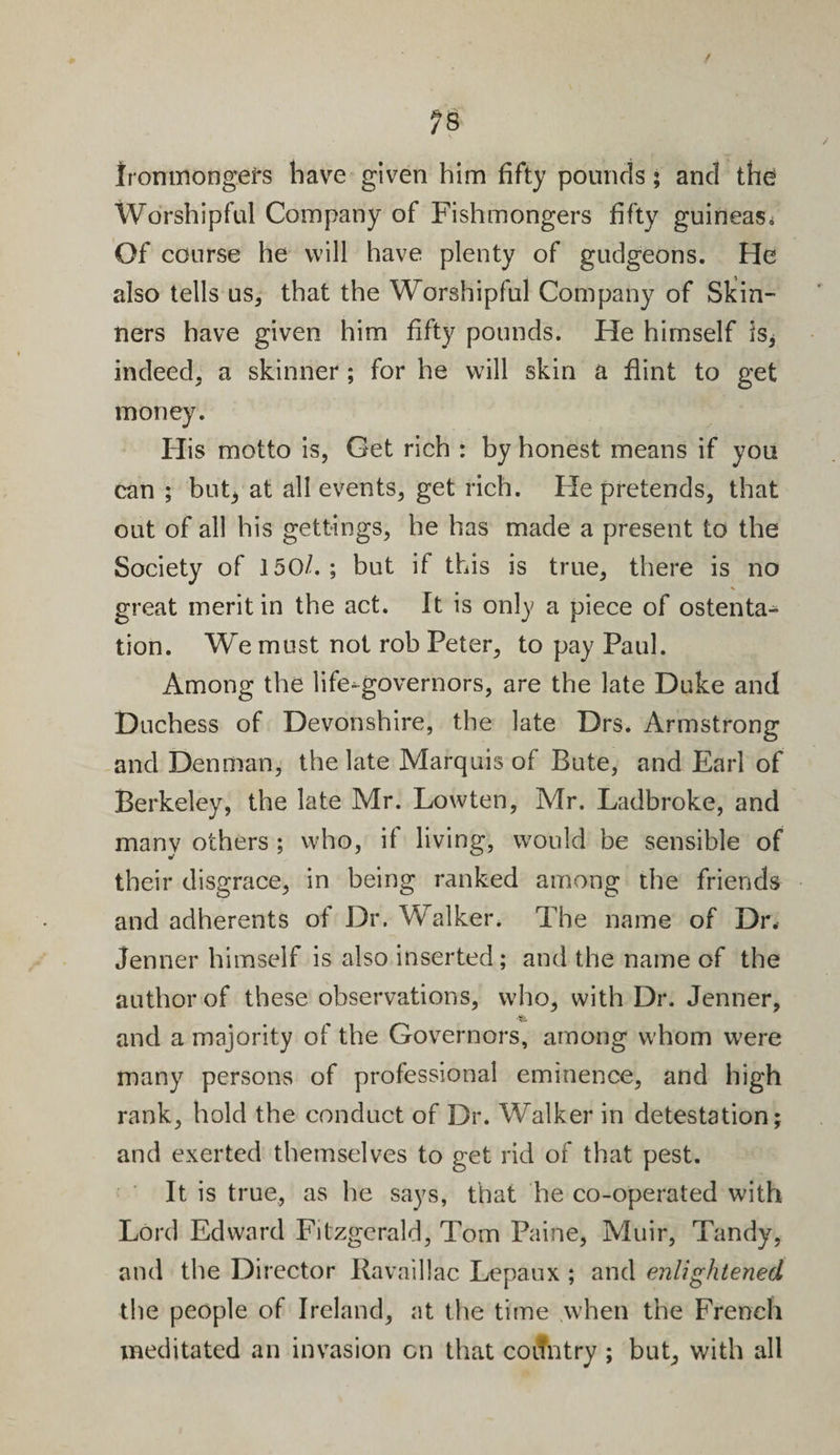 Ironmongers have given him fifty pounds; and the Worshipful Company of Fishmongers fifty guineas* Of course he will have plenty of gudgeons. He also tells us, that the Worshipful Company of Skin¬ ners have given him fifty pounds. He himself is* indeed, a skinner ; for he will skin a flint to get money. His motto is, Get rich : by honest means if you can ; but3 at all events, get rich. He pretends, that out of all his gettings, he has made a present to the Society of 150/. ; but if this is true, there is no great merit in the act. It is only a piece of ostenta¬ tion. We must not rob Peter, to pay Paul. Among the life-governors, are the late Duke and Duchess of Devonshire, the late Drs. Armstrong and Denman, the late Marquis ot Bute, and Earl of Berkeley, the late Mr. Lowten, Mr. Ladbroke, and many others ; who, if living, would be sensible of their disgrace, in being ranked among the friends and adherents of Dr. Walker* The name of Dr. Jenner himself is also inserted; and the name of the author of these observations, who, with Dr. Jenner, ■fc. and a majority of the Governors, among whom were many persons of professional eminence, and high rank, hold the conduct of Dr. Walker in detestation; and exerted themselves to get rid of that pest. It is true, as he says, that he co-operated with Lord Edward Fitzgerald, Tom Paine, Muir, Tandy, and the Director Ravaillac Lepaux ; and enlightened the people of Ireland, at the time when the French meditated an invasion on that country ; but, with all