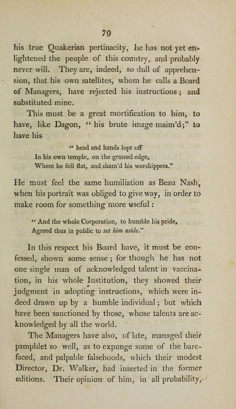 his true Quakerian pertinacity, he has not yet eft* lightened the people of this country, and probably never will. They are, indeed, so dull of apprehen¬ sion, that his own satellites, whom he calls a Board of Managers, have rejected his instructions ; and substituted mine. This must be a great mortification to him, to have, like Dagon, “ his brute image maim’d;” to have his &lt;e head and hands lopt off In his own temple, on the grunsel edge. Where he fell flat, and sham’d his worshippers.’* He must feel the same humiliation as Beau Nash, when his portrait was obliged to give way, in order to make room for something more useful: “ And the whole Corporation, to humble his pride. Agreed thus in public to set him aside, In this respect his Board have, it must be con¬ fessed, shown some sense ; for though he has not one single man of acknowledged talent in vaccina¬ tion, in his whole Institution, thev showed their judgment in adopting instructions, which were in¬ deed drawn up by a humble individual; but which have been sanctioned by those, whose talents are ac¬ knowledged by all the world. The Managers have also, of late, managed their pamphlet so well, as to expunge some of the bare¬ faced, and palpable falsehoods, which their modest Di rector, Dr. Walker, had inserted in the former editions. Their opinion* of him, in all probability.
