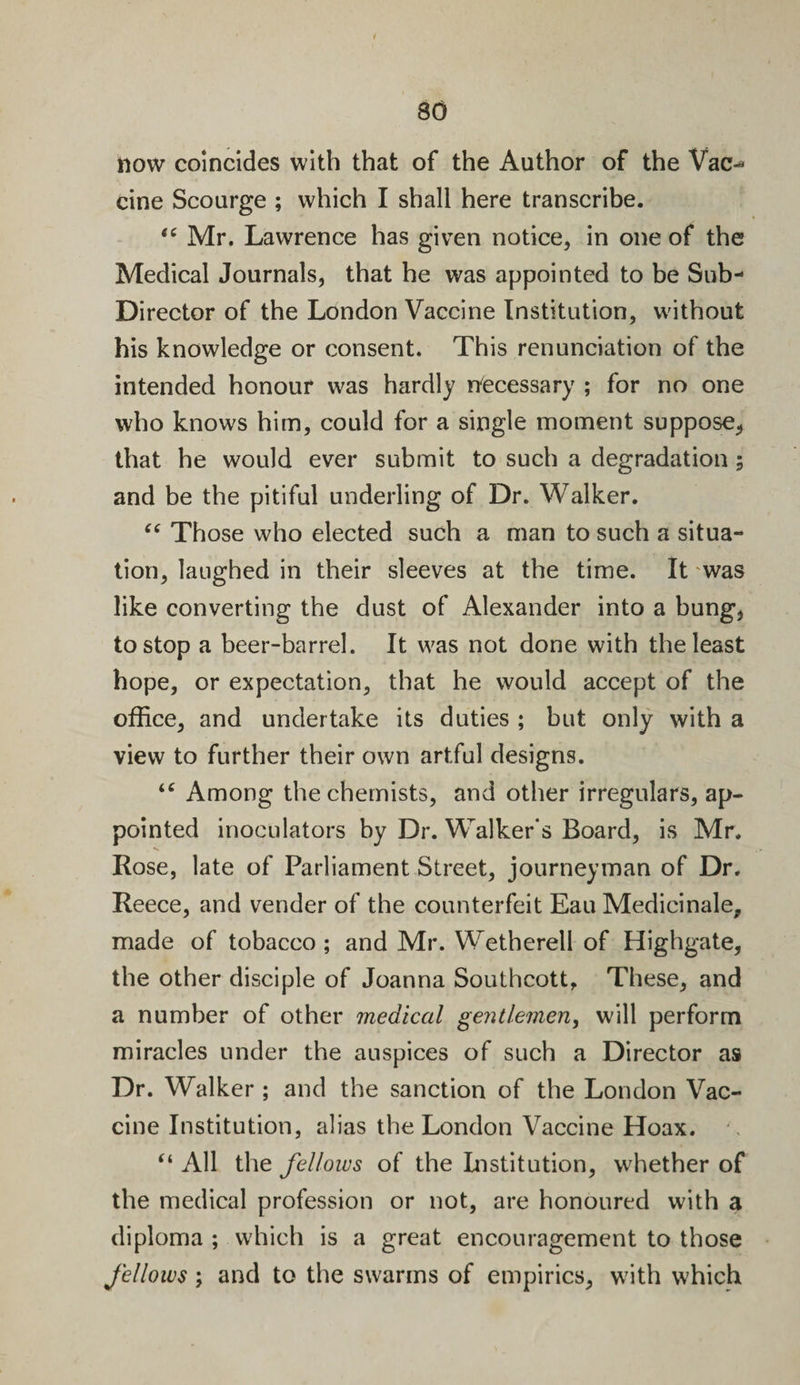 80 now coincides with that of the Author of the Vac-* cine Scourge ; which I shall here transcribe. “ Mr. Lawrence has given notice, in one of the Medical Journals, that he was appointed to be Sub- Director of the London Vaccine Institution, without his knowledge or consent. This renunciation of the intended honour was hardly necessary ; for no one who knows him, could for a single moment suppose, that he would ever submit to such a degradation; and be the pitiful underling of Dr. Walker. “ Those who elected such a man to such a situa¬ tion, laughed in their sleeves at the time. It 'was like converting the dust of Alexander into a bung, to stop a beer-barrel. It was not done with the least hope, or expectation, that he would accept of the office, and undertake its duties ; but only with a view to further their own artful designs. “ Among the chemists, and other irregulars, ap¬ pointed inoculators by Dr. Walker’s Board, is Mr. V Rose, late of Parliament Street, journeyman of Dr. Reece, and vender of the counterfeit Eau Medicinale, made of tobacco ; and Mr. Wetherell of Highgate, the other disciple of Joanna Southcott, These, and a number of other medical gentlemen, will perform miracles under the auspices of such a Director as Dr. Walker ; and the sanction of the London Vac¬ cine Institution, alias the London Vaccine Hoax. “ All the fellows of the Institution, whether of the medical profession or not, are honoured with a diploma ; which is a great encouragement to those fellows; and to the swarms of empirics, with which