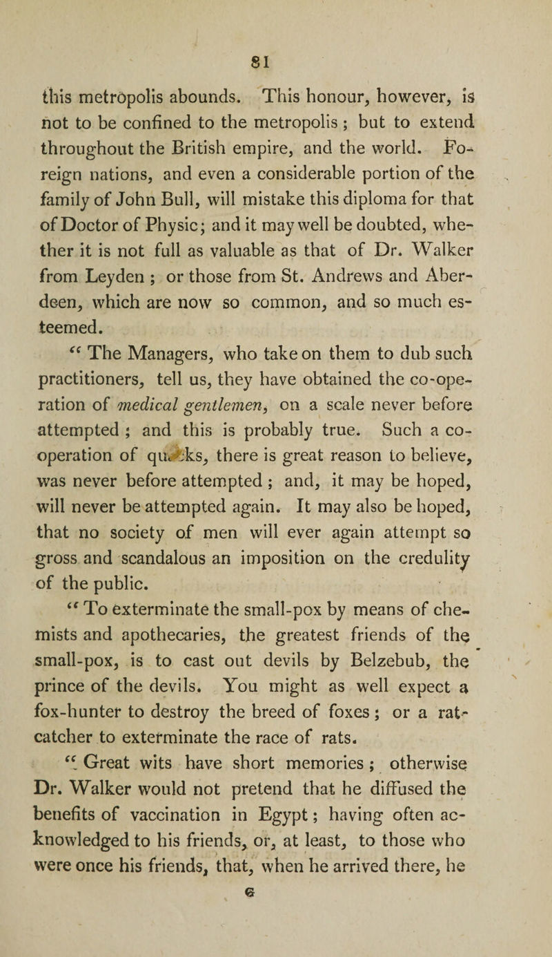 this metropolis abounds. This honour, however, is not to be confined to the metropolis; but to extend throughout the British empire, and the world. Fo¬ reign nations, and even a considerable portion of the family of John Bull, will mistake this diploma for that of Doctor of Physic; and it may well be doubted, whe¬ ther it is not full as valuable as that of Dr. Walker from Leyden ; or those from St. Andrews and Aber¬ deen, which are now so common, and so much es¬ teemed. “ The Managers, who take on them to dub such practitioners, tell us, they have obtained the co-ope¬ ration of medical gentlemen, on a scale never before attempted ; and this is probably true. Such a co¬ operation of qui tks, there is great reason to believe, was never before attempted ; and, it may be hoped, will never be attempted again. It may also be hoped, that no society of men will ever again attempt so gross and scandalous an imposition on the credulity of the public. “ To exterminate the small-pox by means of che¬ mists and apothecaries, the greatest friends of the small-pox, is to cast out devils by Belzebub, the prince of the devils. You might as well expect a fox-hunter to destroy the breed of foxes ; or a rat¬ catcher to exterminate the race of rats. “ Great wits have short memories ; otherwise Dr. Walker would not pretend that he diffused the benefits of vaccination in Egypt; having often ac¬ knowledged to his friends, or, at least, to those who were once his friends, that, when he arrived there, he 6