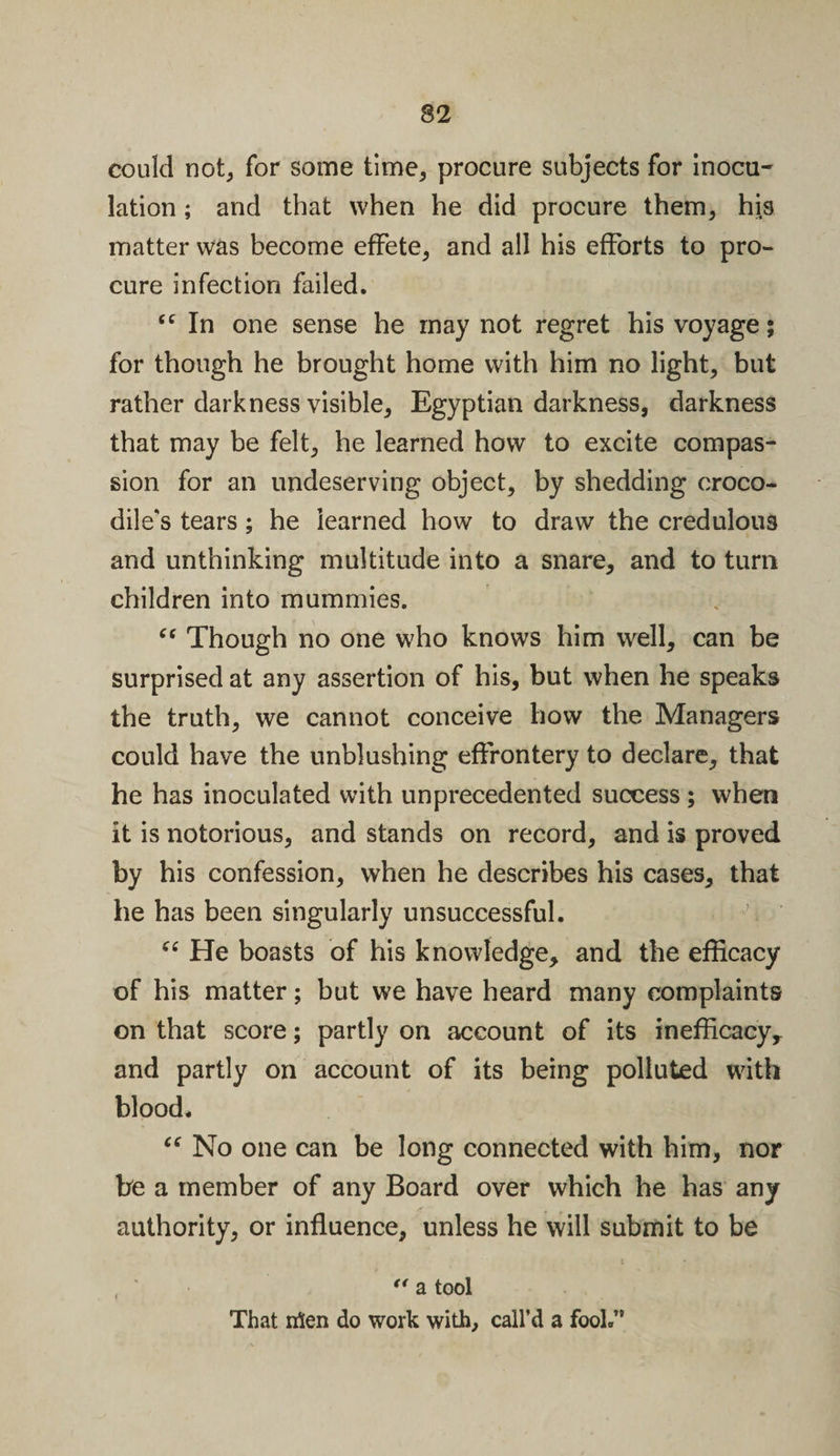 could not, for some time, procure subjects for inocu¬ lation ; and that when he did procure them, his matter was become effete, and all his efforts to pro¬ cure infection failed. &lt;c In one sense he may not regret his voyage; for though he brought home with him no light, but rather darkness visible, Egyptian darkness, darkness that may be felt, he learned how to excite compas¬ sion for an undeserving object, by shedding croco¬ dile's tears; he learned how to draw the credulous and unthinking multitude into a snare, and to turn children into mummies. “ Though no one who knows him well, can be surprised at any assertion of his, but when he speaks the truth, we cannot conceive how the Managers could have the unblushing effrontery to declare, that he has inoculated with unprecedented success ; when it is notorious, and stands on record, and is proved by his confession, when he describes his cases, that he has been singularly unsuccessful. “ He boasts of his knowledge, and the efficacy of his matter; but we have heard many complaints on that score; partly on account of its inefficacy, and partly on account of its being polluted with blood. “ No one can be long connected with him, nor be a member of any Board over which he has any authority, or influence, unless he will submit to be , ** a tool That irten do work with, call’d a fool.”