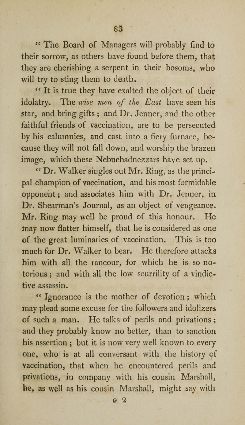 cc The Board of Managers will probably find to their sorrow, as others have found before them, that they are cherishing a serpent in their bosoms, who will try to sting them to death, ce It is true they have exalted the object of their idolatry. The wise men of the East have seen his star, and bring gifts ; and Dr. Jenner, and the other faithful friends of vaccination, are to be persecuted by his calumnies, and cast into a fiery furnace, be¬ cause they will not fall down, and worship the brazen image, which these Nebuchadnezzars have set up. &lt;c Dr. Walker singles out Mr. Ring, as the princi¬ pal champion of vaccination, and his most formidable opponent; and associates him with Dr. Jenner, in Dr. Shearman’s Journal, as an object of vengeance. Mr. Ring may well be proud of this honour. He may now flatter himself, that he is considered as one of the great luminaries of vaccination. This is too much for Dr. Walker to bear. He therefore attacks him with all the rancour, for which he is so no¬ torious ; and with all the low scurrility of a vindic¬ tive assassin. “ Ignorance is the mother of devotion ; which may plead some excuse for the followers and idolizers of such a man. He talks of perils and privations ; and they probably know no better, than to sanction his assertion ; but it is now very well known to every one, who is at all conversant with the history of vaccination, that when he encountered perils and privations, in company with his cousin Marshall, he, as well as his cousin Marshall, might say with