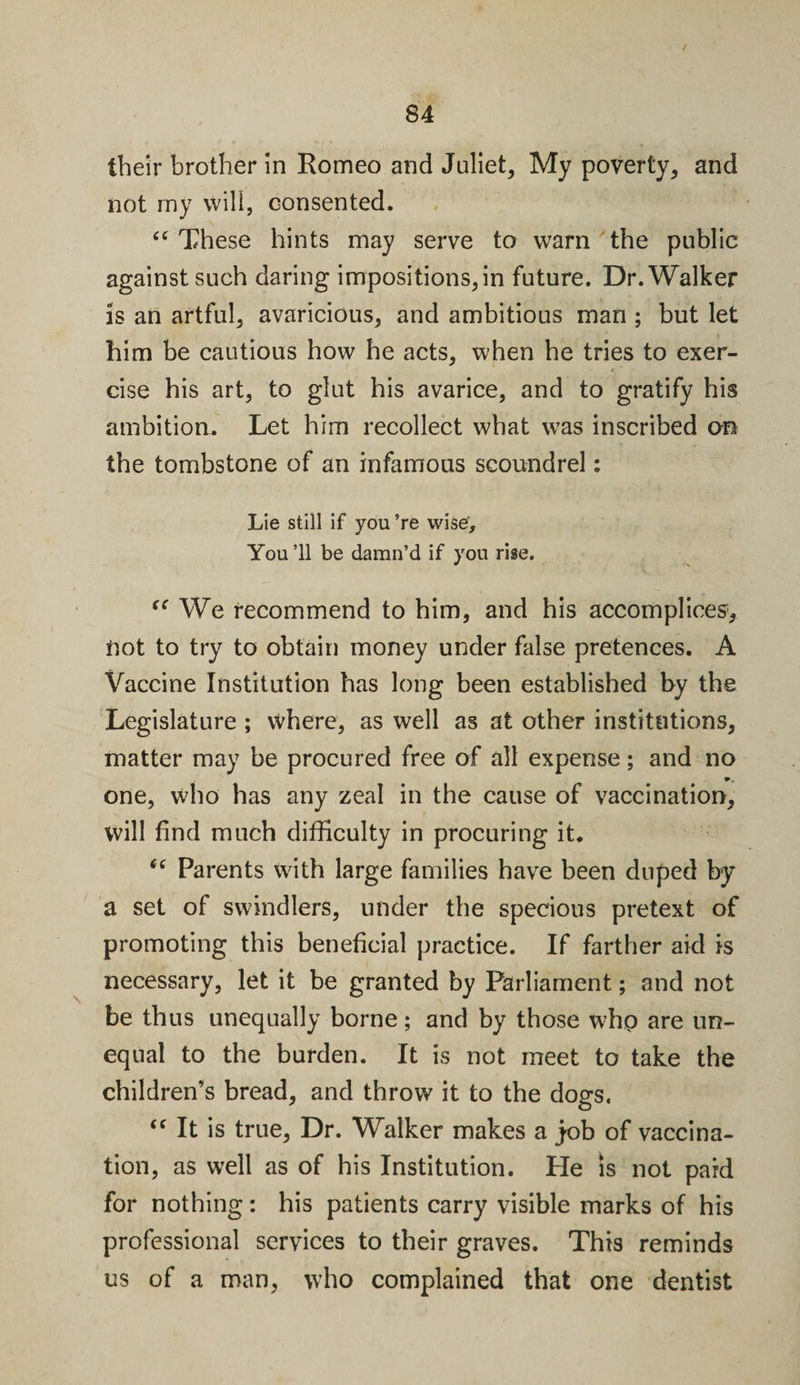 their brother in Romeo and Juliet, My poverty, and not my will, consented. “ These hints may serve to warn the public against such daring impositions, in future. Dr. Walker is an artful, avaricious, and ambitious man ; but let him be cautious how he acts, when he tries to exer¬ cise his art, to glut his avarice, and to gratify his ambition. Let him recollect what was inscribed an the tombstone of an infamous scoundrel: Lie still if you ’re wise. You ’ll be damn’d if you rise. &lt;&lt; We recommend to him, and his accomplices, not to try to obtain money under false pretences. A Vaccine Institution has long been established by the Legislature ; where, as well as at other institutions, matter may be procured free of all expense; and no one, who has any zeal in the cause of vaccination, will find much difficulty in procuring it. “ Parents with large families have been duped by a set of swindlers, under the specious pretext of promoting this beneficial practice. If farther aid is necessary, let it be granted by Parliament; and not be thus unequally borne; and by those who are un¬ equal to the burden. It is not meet to take the children’s bread, and throw it to the dogs. “ It is true, Dr. Walker makes a job of vaccina¬ tion, as well as of his Institution. He is not paid for nothing: his patients carry visible marks of his professional services to their graves. This reminds us of a man, who complained that one dentist