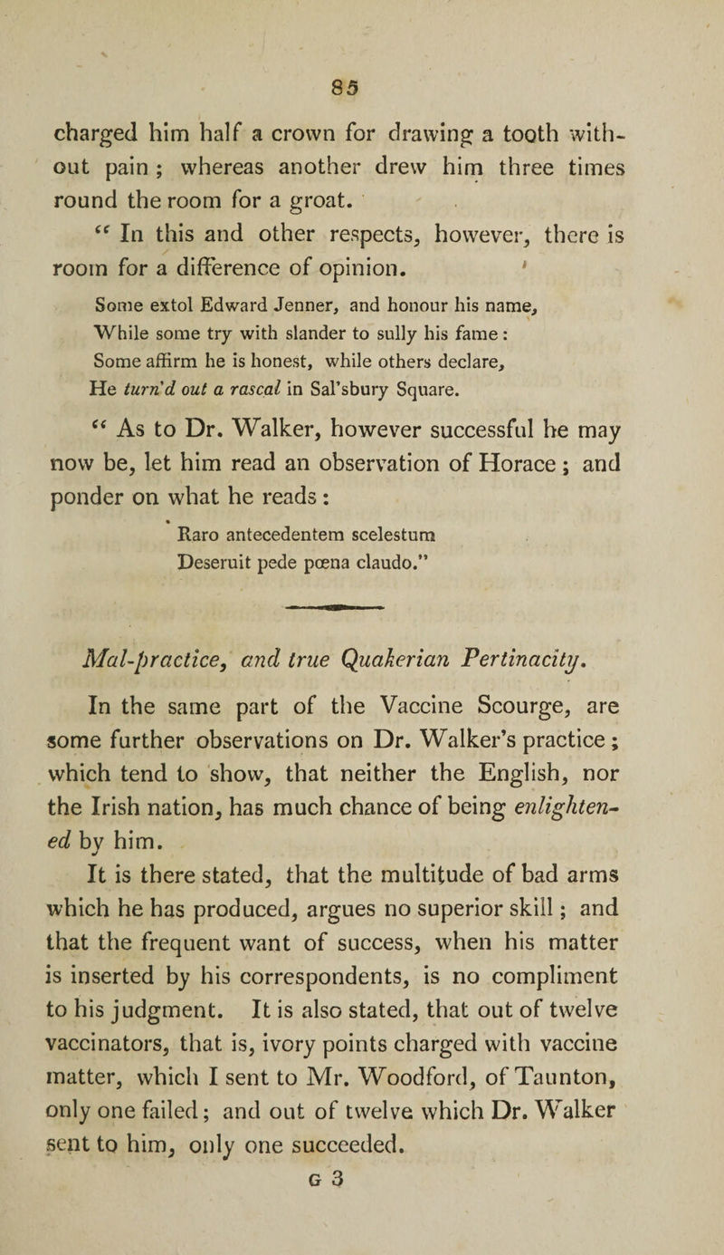 charged him half a crown for drawing a tooth with¬ out pain ; whereas another drew him three times round the room for a groat. (C In this and other respects, however, there is room for a difference of opinion. Some extol Edward Jenner, and honour his name. While some try with slander to sully his fame: Some affirm he is honest, while others declare. He turn'd out a rascal in Sal’sbury Square. “ As to Dr. Walker, however successful he may now be, let him read an observation of Horace; and ponder on what he reads: Raro antecedentem scelestum Deseruit pede pcena claudo.” Mal-prcictice, and true Quakerian Pertinacity. In the same part of the Vaccine Scourge, are some further observations on Dr. Walker’s practice ; which tend to show, that neither the English, nor the Irish nation, has much chance of being enlighten¬ ed by him. It is there stated, that the multitude of bad arms which he has produced, argues no superior skill; and that the frequent want of success, when his matter is inserted by his correspondents, is no compliment to his judgment. It is also stated, that out of twelve vaccinators, that is, ivory points charged with vaccine matter, which I sent to Mr. Woodford, of Taunton, only one failed; and out of twelve which Dr. Walker sent to him, only one succeeded. g 3