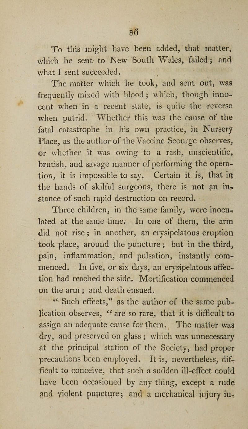 To this might have been added/that matter, which he sent to New South Wales, failed; and what I sent succeeded. The matter which he took, and sent out, was frequently mixed with blood; which, though inno¬ cent when in a recent state, is quite the reverse when putrid. Whether this was the cause of the fatal catastrophe in his own practice, in Nursery Place, as the author of the Vaccine Scourge observes, or whether it was owing to a rash, unscientific, brutish, and savage manner of performing the opera¬ tion, it is impossible to say, Certain it is, that in the hands of skilful surgeons, there is not gn in?* stance of such rapid destruction on record. Three children, in the same family, were inocu¬ lated at the same time. In one of them, the arm did not rise; in another, an erysipelatous eruption took place, around the puncture ; but in the third, pain, inflammation, and pulsation, instantly com¬ menced. In five, or six days, an erysipelatous affec¬ tion had reached the side. Mortification commenced on the arm ; and death ensued. ‘c Such effects,” as the author of the same pub¬ lication observes, ifare so rare, that it is difficult to assign an adequate cause for them. The matter was dry, and preserved on glass ; which was unnecessary at the principal station of the Society, had proper precautions been employed. It is, nevertheless, dif¬ ficult to conceive, that such a sudden ill-effect could have been occasioned by any thing, except a rude and violent puncture; and a mechanical injury in-