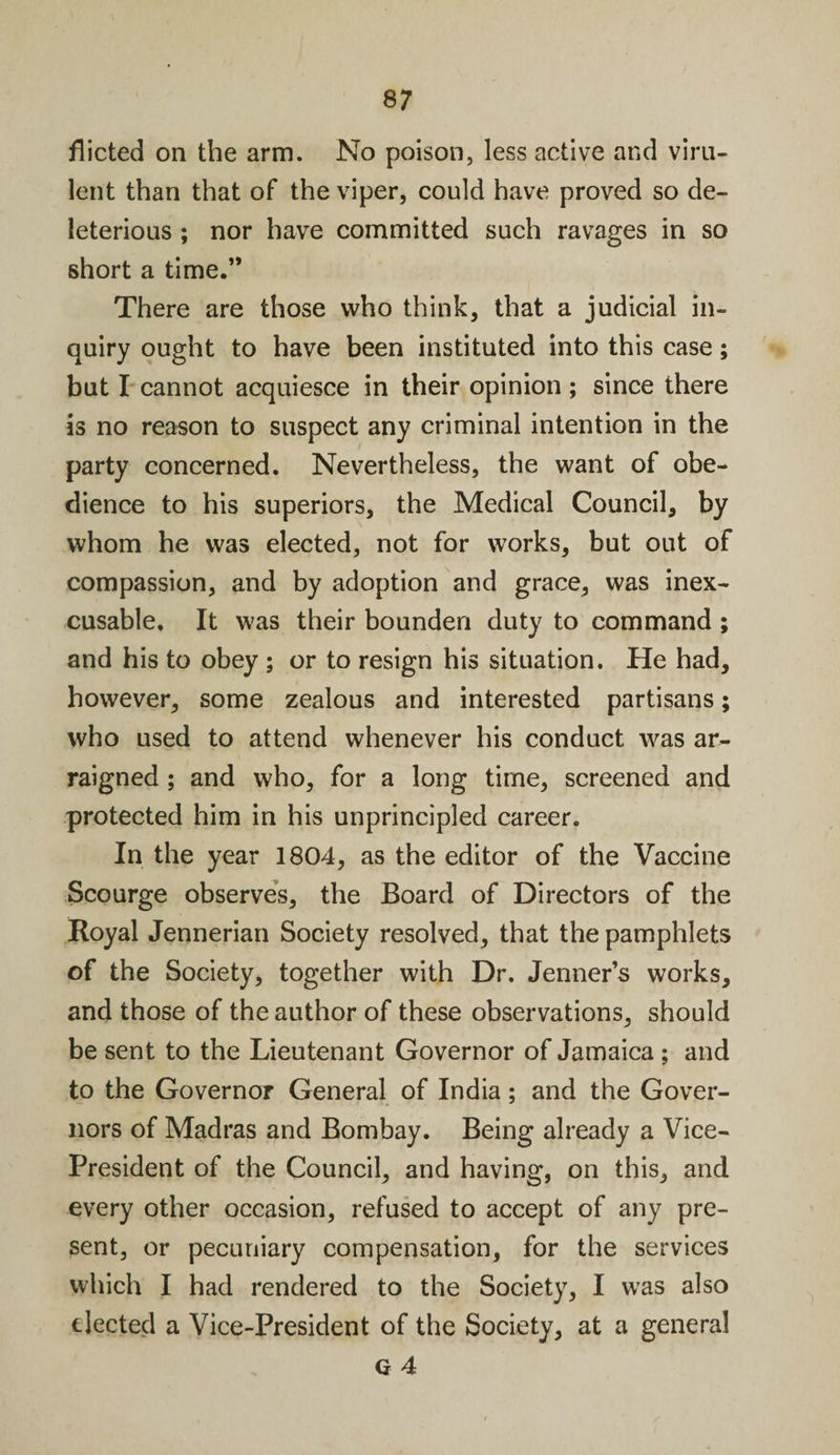 flicted on the arm. No poison, less active and viru¬ lent than that of the viper, could have proved so de¬ leterious ; nor have committed such ravages in so short a time.” There are those who think, that a judicial in¬ quiry ought to have been instituted into this case; but I cannot acquiesce in their opinion ; since there is no reason to suspect any criminal intention in the party concerned. Nevertheless, the want of obe¬ dience to his superiors, the Medical Council, by whom he was elected, not for works, but out of compassion, and by adoption and grace, was inex¬ cusable. It was their bounden duty to command ; and his to obey ; or to resign his situation. He had, however, some zealous and interested partisans; who used to attend whenever his conduct was ar¬ raigned ; and who, for a long time, screened and protected him in his unprincipled career. In the year 1804, as the editor of the Vaccine Scourge observes, the Board of Directors of the Royal Jennerian Society resolved, that the pamphlets of the Society, together with Dr. Jenner’s works, and those of the author of these observations, should be sent to the Lieutenant Governor of Jamaica ; and to the Governor General of India; and the Gover¬ nors of Madras and Bombay. Being already a Vice- President of the Council, and having, on this, and every other occasion, refused to accept of any pre¬ sent, or pecuniary compensation, for the services which I had rendered to the Society, I was also elected a Vice-President of the Society, at a general