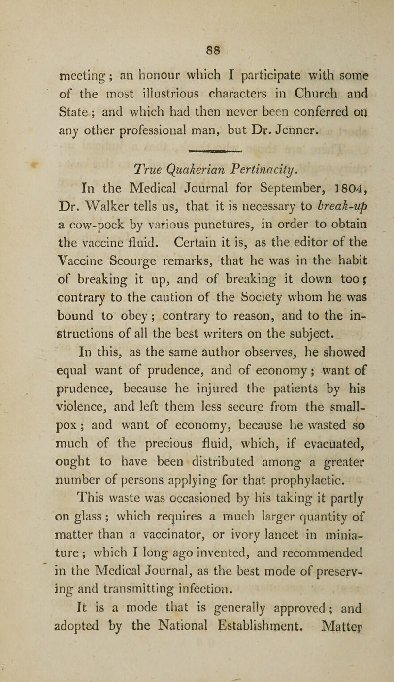 meeting; an honour which I participate with some of the most illustrious characters in Church and State; and which had then never been conferred on any other professional man, but Dr. Jenner. True Quakerian Pertinacity. In the Medical Journal for September, 1804, Dr. Walker tells us, that it is necessary to break-up a cow-pock by various punctures, in order to obtain the vaccine fluid. Certain it is, as the editor of the Vaccine Scourge remarks, that he was in the habit of breaking it up, and of breaking it down too % contrary to the caution of the Society whom he was bound to obey; contrary to reason, and to the in¬ structions of all the best writers on the subject. In this, as the same author observes, he showed equal want of prudence, and of economy ; want of prudence, because he injured the patients by his violence, and left them less secure from the small¬ pox ; and want of economy, because he wasted so much of the precious fluid, which, if evacuated, ought to have been distributed among a greater number of persons applying for that prophylactic. This waste w7as occasioned by his taking it partly on glass ; which requires a much larger quantity of matter than a vaccinator, or ivory lancet in minia¬ ture ; which I long ago invented, and recommended in the Medical Journal, as the best mode of preserv¬ ing and transmitting infection. It is a mode that is generally approved; and adopted by the National Establishment. Matter