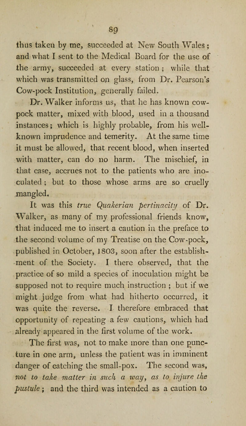 sg thus taken by me, succeeded at New South Wales; and what I sent to the Medical Board for the use of the army, succeeded at every station ; while that which was transmitted on glass, from Dr. Pearson’s Cow-pock Institution, generally failed. Dr. Walker informs us, that he has known cow- pock matter, mixed with blood, used in a thousand instances; which is highly probable, from his well- known imprudence and temerity. At the same time it must be allowed, that recent blood, when inserted with matter, can do no harm. The mischief, in that case, accrues not to the patients who are ino¬ culated ; but to those whose arms are so cruelly mangled. It was this true Quakerian pertinacity of Dr. W’alker, as many of my professional friends know, that induced me to insert a caution in the preface to the second volume of my Treatise on the Cow-pock, published in October, J803, soon after the establish¬ ment of the Society. I there observed, that the practice of so mild a species of inoculation might be supposed not to require much instruction ; but if we might judge from what had hitherto occurred, it was quite the reverse. I therefore embraced that opportunity of repeating a few cautions, which had already appeared in the first volume of the work. The first was, not to make more than one punc¬ ture in one arm, unless the patient was in imminent danger of catching the small-pox. The second was, not to take matter in such a way, as to injure the pustule; and the third was intended as a caution to