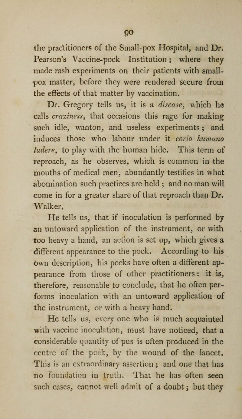 go the practitioners of the Small-pox Hospital, and Dr. Pearson’s Vaccine-pock Institution; where they made rash experiments on their patients with small¬ pox matter, before they were rendered secure from the effects of that matter by vaccination. Dr. Gregory tells us, it is a disease, which he calls craziness, that occasions this rage for making such idle, wanton, and useless experiments; and induces those who labour under it corio humano ludere, to play with the human hide. This term of reproach, as he observes, which is common in the mouths of medical men, abundantly testifies in what abomination such practices are held ; and no man will come in for a greater share of that reproach than Dr. Walker, He tells us, that if inoculation is performed by an untoward application of the instrument, or with too heavy a hand, an action is set up, which gives a different appearance to the pock. According to his Own description, his pocks have often a different ap¬ pearance from those of other practitioners : it is, therefore, reasonable to conclude, that he often per¬ forms inoculation with an untoward application of the instrument, or with a heavy hand. He tells us, every one who is' much acquainted with vaccine inoculation, must have noticed, that a considerable quantity of pus is often produced in the centre of the pock, by the wound of the lancet. This is an extraordinary assertion ; and one that has no foundation in truth. That he has often seen such cases, cannot well admit of a doubt; but they