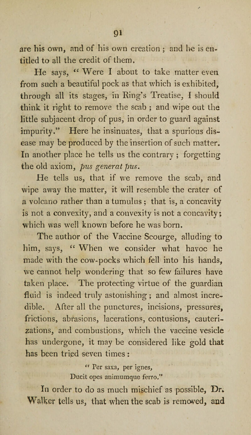 are his own, and of his own creation ; and he is en¬ titled to all the credit of them. He says, “ Were I about to take matter even from such a beautiful pock as that which is exhibited, through all its stages, in Ring’s Treatise, I should think it right to remove the scab ; and wipe out the little subjacent drop of pus, in order to guard against impurity.” Here he insinuates, that a spurious dis¬ ease may be produced by the insertion of such matter. In another place he tells us the contrary ; forgetting the old axiom, pus generat pus. He tells us, that if we remove the scab, and wipe away the matter, it will resemble the crater of a volcano rather than a tumulus ; that is, a concavity is not a convexity, and a convexity is not a concavity; which was well known before he was born. The author of the Vaccine Scourge, alluding to him, says, cc When we consider what havoc he made with the cow-pocks which fell into his hands, we cannot help wondering that so few failures have taken place. The protecting virtue of the guardian fluid is indeed truly astonishing; and almost incre¬ dible. After all the punctures, incisions, pressures, frictions, abrasions, lacerations, contusions, cauteri¬ zations, and combustions, which the vaccine vesicle has undergone, it may be considered like gold that has been tried seven times: Per saxa, per ignes, Ducit opes animumque ferro.” In order to do as much mischief as possible, Dr* Walker tells us, that when the scab is removed, and