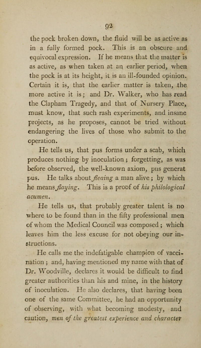 9‘2 the pock broken down, the fluid will be as active as in a fully formed pock. This is an obscure and equivocal expression. If he means that the matter is as active, as when taken at an earlier period, when the pock is at its height, it is an ill-founded opinion. Certain it is, that the earlier matter is taken, the more active it is; and Dr. Walker, who has read the Clapham Tragedy, and that of Nursery Place, must know, that such rash experiments, and insane projects, as he proposes, cannot be tried without endangering the lives of those who submit to the operation. He tells us, that pus forms under a scab, which produces nothing by inoculation; forgetting, as was before observed, the well-known axiom, pus generat pus. He talks about fleaing a man alive ; by which he means flaying. This is a proof of his philological acumen. He tells us, that probably greater talent is no where to be found than in the fifty professional men of whom the Medical Council was composed ; which leaves him the less excuse for not obeying our in¬ structions. He calls me the indefatigable champion of vacci¬ nation ; and, having mentioned my name with that of Dr. Woodville, declares it would be difficult to find greater authorities than his and mine, in the history of inoculation. He also declares, that having been one of the same Committee, he had an opportunity of observing, with what becoming modesty, and caution, men of the greatest experience and character