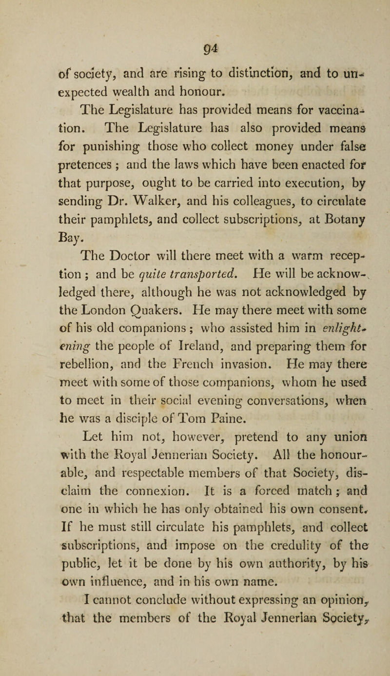 of society, and are rising to distinction, and to un¬ expected wealth and honour. The Legislature has provided means for vaccina¬ tion. The Legislature has also provided means for punishing those who collect money under false pretences ; and the laws which have been enacted for that purpose, ought to be carried into execution, by sending Dr. Walker, and his colleagues, to circulate their pamphlets, and collect subscriptions, at Botany Bay. The Doctor will there meet with a warm recep¬ tion ; and be quite transported. He will be acknow-, ledged there, although he was not acknowledged by the London Quakers. He may there meet with some of his old companions ; who assisted him in enlight- ening the people of Ireland, and preparing them for rebellion, and the French invasion. Fie may there meet with some of those companions, whom he used to meet in their social evening conversations, when he was a disciple of Tom Paine. Let him not, however, pretend to any union with the Royal Jennerian Society. All the honour¬ able, and respectable members of that Society, dis¬ claim the connexion. It is a forced match ; and one in which he has only obtained his own consent. If he must still circulate his pamphlets, and collect subscriptions, and impose on the credulity of the public, let it be done by his own authority, by his own influence, and in his own name. I cannot conclude without expressing an opinion,, that the members of the Royal Jennerian Society,.