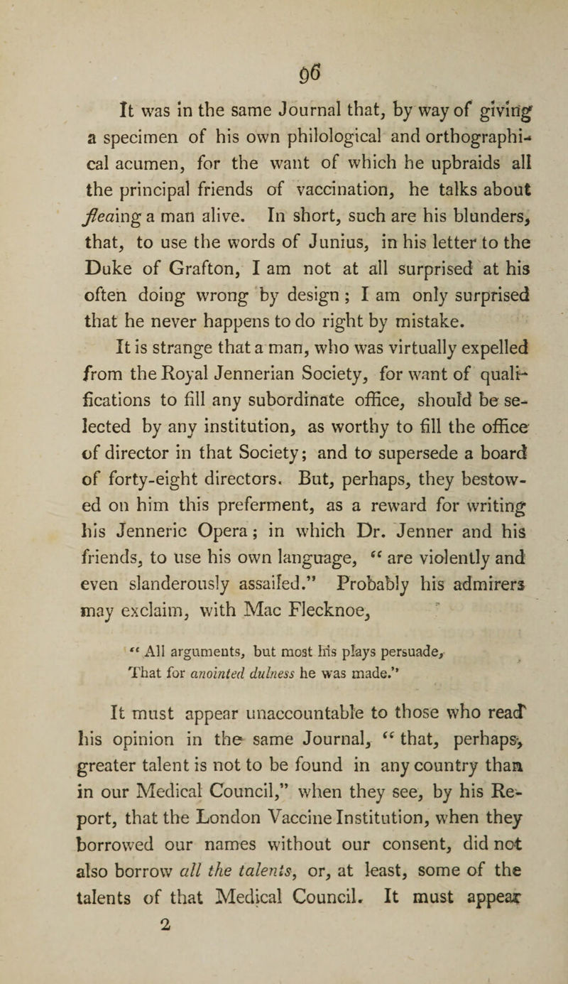 It was in the same Journal that, by way of giving a specimen of his own philological and orthographi¬ cal acumen, for the want of which he upbraids all the principal friends of vaccination, he talks about fleamg a man alive. In short, such are his blunders, that, to use the words of Junius, in his letter to the Duke of Grafton, I am not at all surprised at his often doing wrong by design ; I am only surprised that he never happens to do right by mistake. It is strange that a man, who was virtually expelled from the Royal Jennerian Society, for want of quali¬ fications to fill any subordinate office, should be se¬ lected by any institution, as worthy to fill the office of director in that Society; and to supersede a board of forty-eight directors. But, perhaps, they bestow¬ ed on him this preferment, as a reward for writing his Jenneric Opera; in which Dr. Jenner and his friends, to use his own language, “ are violently and even slanderously assailed.” Probably his admirers may exclaim, with Mac Flecknoe, ** All arguments, but most Iris plays persuade. That for anointed dulness he was made.’’ It must appear unaccountable to those who reacT his opinion in the same Journal, “ that, perhaps-, greater talent is not to be found in any country than in our Medical Council,” when they see, by his Re¬ port, that the London Vaccine Institution, when they borrowed our names without our consent, did not also borrow all the talents, or, at least, some of the talents of that Medical Council. It must appear 2 i