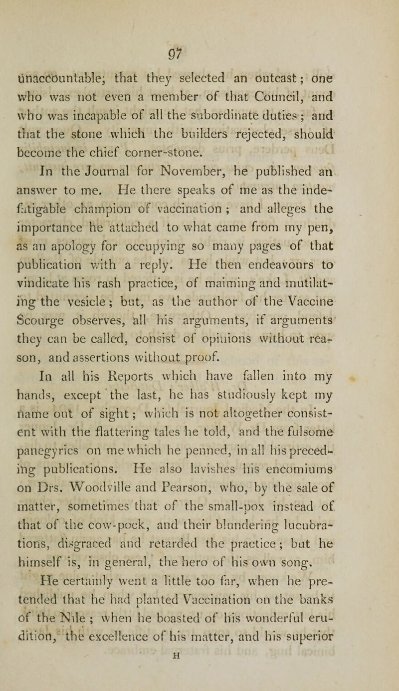 titiaccountable; that they selected an outcast; one who was not even a member of that Council, and who was incapable of all the subordinate duties ; and that the stone which the builders rejected, should become the chief corner-stone. In the Journal for November, he published an answer to me. He there speaks of me as the inde¬ fatigable champion of vaccination ; and alleges the importance he attached to what came from my pen, as an apology for occupying so many pages of that publication with a reply. He then endeavours to vindicate his rash practice, of maiming and mutilat¬ ing the vesicle ; but, as the author of the Vaccine Scourge observes, all his arguments, if arguments they can be called, consist of opinions without rea¬ son, and assertions without proof. In all his Reports which have fallen into my hands, except the last, he has studiously kept my name out of sight; which is not altogether consist¬ ent with the flattering tales he told, and the fulsome panegyrics on me which he penned, in all his preced¬ ing publications. He also lavishes his encomiums on Drs. Woodville and Pearson, who, by the sale of matter, sometimes that of the small-pox instead of that of the cow-pock, and their blundering lucubra¬ tions, disgraced and retarded the practice ; but he himself is, in general, the hero of his own song. Pie certainly went a little too far, when he pre¬ tended that he had planted Vaccination on the banks of the Nile ; when he boasted of his wonderful eru¬ dition, the excellence of his matter, and his superior H