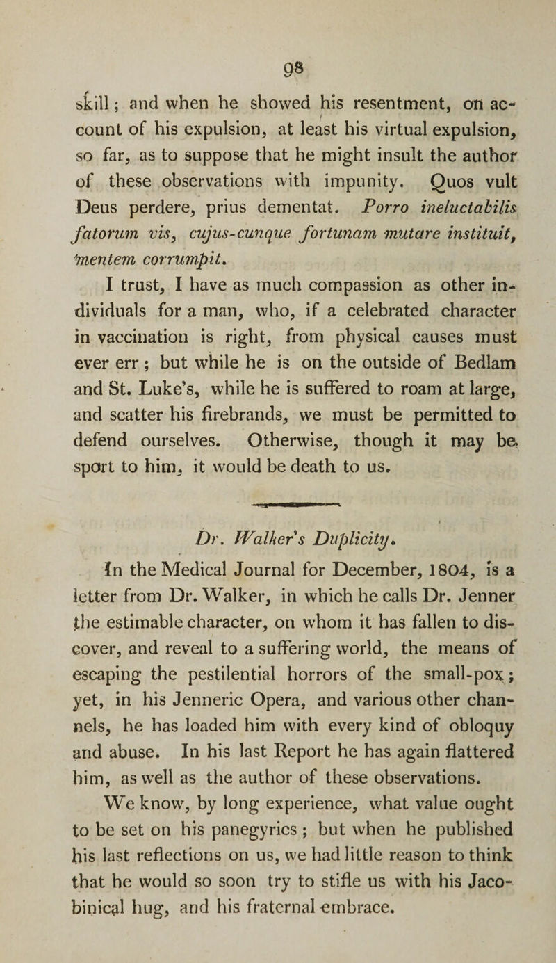 skill; and when he showed his resentment, on ac¬ count of his expulsion, at least his virtual expulsion, so far, as to suppose that he might insult the author of these observations with impunity. Quos vult Deus perdere, prius dementat. Porro ineluctabilis fatorum vis, cujus-cunque fortunam mutare instituit, 'mentem corrumpit. I trust, I have as much compassion as other in¬ dividuals for a man, who, if a celebrated character in vaccination is right, from physical causes must ever err ; but while he is on the outside of Bedlam and St. Luke’s, while he is suffered to roam at large, and scatter his firebrands, we must be permitted to defend ourselves. Otherwise, though it may be sport to him, it would be death to us. Dr. Walkers Duplicity. In the Medical Journal for December, 1804, is a letter from Dr. Walker, in which he calls Dr. Jenner the estimable character, on whom it has fallen to dis¬ cover, and reveal to a suffering world, the means of escaping the pestilential horrors of the small-pox; yet, in his Jenneric Opera, and various other chan¬ nels, he has loaded him with every kind of obloquy and abuse. In his last Report he has again flattered him, as well as the author of these observations. We know, by long experience, what value ought to be set on his panegyrics ; but when he published his last reflections on us, we had little reason to think that he would so soon try to stifle us with his Jaco¬ binical hug, and his fraternal embrace.