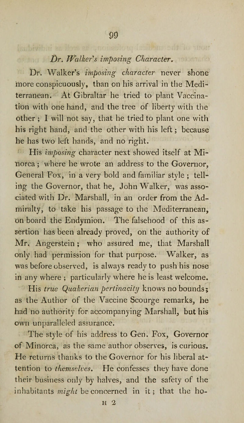 Dr. Walker's imposing Character. Dr. Walker’s imposing character never shone more conspicuously, than on his arrival in the Medi¬ terranean. At Gibraltar he tried to plant Vaccina¬ tion with one hand, and the tree of liberty with the other ; I will not say, that he tried to plant one with his right hand, and the other with his left; because he has two left hands, and no right. His imposing character next showed itself at Mi¬ norca ; where he wrote an address to the Governor, General Fox, in a very bold and familiar style ; tell¬ ing the Governor, that he, John Walker, was asso¬ ciated with Dr. Marshall, in an order from the Ad¬ miralty, to take his passage to the Mediterranean, on board the Endymion. The falsehood of this as¬ sertion has been already proved, on the authority of Mr. Angerstein ; who assured me, that Marshall only had permission for that purpose. Walker, as was before observed, is always ready to push his nose in any where ; particularly where he is least welcome. His true Quakerian pertinacity knows no bounds; as the Author of the Vaccine Scourge remarks, he had no authority for accompanying Marshall, but his own unparalleled assurance. The style of his address to Gen. Fox, Governor of Minorca, as the same author observes, is curious. He returns thanks to the Governor for his liberal at¬ tention to themselves. Fie confesses they have done their business only by halves, and the safety of the inhabitants might be concerned in it; that the ho-