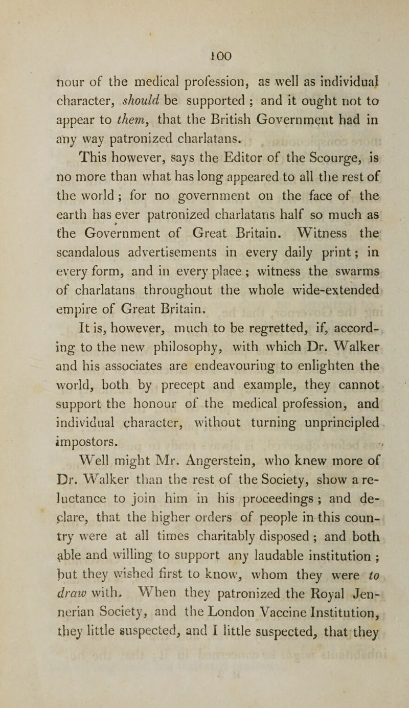 nour of the medical profession, as well as individual character, should be supported ; and it ought not to appear to them, that the British Government had in any way patronized charlatans. This however, says the Editor of the Scourge, is no more than what has long appeared to all the rest of the world ; for no government on the face of the earth has ever patronized charlatans half so much as the Government of Great Britain. Witness the scandalous advertisements in every daily print; in every form, and in every place ; witness the swarms of charlatans throughout the whole wide-extended empire of Great Britain. It is, however, much to be regretted, if, accord¬ ing to the new philosophy, with which Dr. Walker and his associates are endeavouring to enlighten the world, both by precept and example, they cannot support the honour of the medical profession, and individual character, without turning unprincipled impostors. Well might Mr. Angerstein, who knew more of Dr. Walker than the rest of the Society, show a re¬ luctance to join him in his proceedings ; and de¬ clare, that the higher orders of people in this coun¬ try were at all times charitably disposed ; and both able and willing to support any laudable institution ; but they wished first to know, whom they were to draw with. W hen they patronized the Royal Jen- nerian Society, and the London Vaccine Institution, they little suspected, and I little suspected, that they