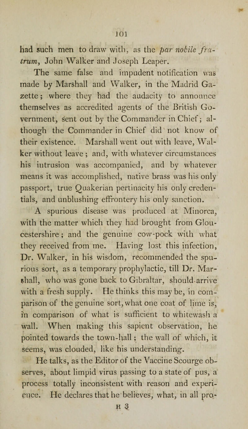had such men to draw with, as the par nobile fra- trum, John Walker and Joseph Leaper. The same false and impudent notification was made by Marshall and Walker, in the Madrid Ga¬ zette ; where they had the audacity to announce themselves as accredited agents of the British Go¬ vernment, sent out by the Commander in Chief; al¬ though the Commander in Chief did not know of their existence. Marshall went out with leave, Wal¬ ker without leave ; and, with whatever circumstances his intrusion was accompanied, and by whatever means it was accomplished, native brass was his only passport, true Quakerian pertinacity his only creden¬ tials, and unblushing effrontery his only sanction. A spurious disease was produced at Minorca, with the matter which they had brought from Glou¬ cestershire ; and the genuine cow-pock with what they received from me. Having lost this infection, Dr. Walker, in his wisdom, recommended the spu¬ rious sort, as a temporary prophylactic, till Dr. Mar- shall, who was gone back to Gibraltar, should arrive with a fresh supply. He thinks this may be, in com¬ parison of the genuine sort, what one coat of lime is, in comparison of what is sufficient to whitewash a wall. When making this sapient observation, he pointed towards the town-hall; the wall of which, it seems, was clouded, like his understanding. He talks, as the Editor of the Vaccine Scourge ob¬ serves, about limpid virus passing to a state of pus, a process totally inconsistent with reason and experi¬ ence. He declares that he believes, what, in all pro*