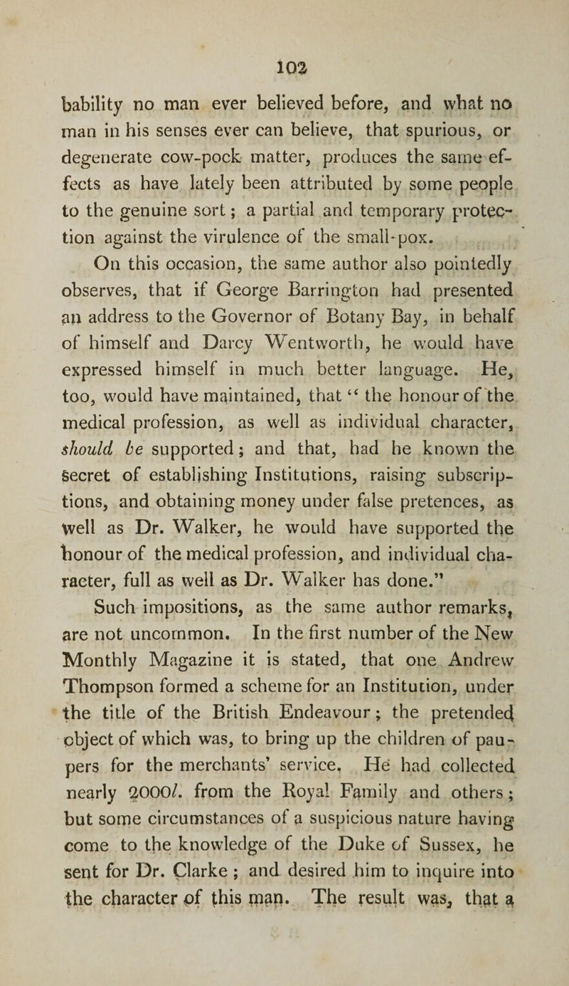 103 bability no man ever believed before, and what no man in his senses ever can believe, that spurious, or degenerate cow-pock matter, produces the same ef¬ fects as have lately been attributed by some people to the genuine sort; a partial and temporary protec¬ tion against the virulence of the small-pox. On this occasion, the same author also pointedly observes, that if George Barrington had presented an address to the Governor of Botany Bay, in behalf of himself and Darcy Wentworth, he would have expressed himself in much better language. He, too, would have maintained, that “ the honour of the medical profession, as well as individual character, should be supported; and that, had he known the Secret of establishing Institutions, raising subscrip¬ tions, and obtaining money under false pretences, as Well as Dr. Walker, he would have supported the honour of the medical profession, and individual cha¬ racter, full as well as Dr. Walker has done.” Such impositions, as the same author remarks, are not uncommon. In the first number of the New Monthly Magazine it is stated, that one Andrew Thompson formed a scheme for an Institution, under the title of the British Endeavour; the pretended object of which was, to bring up the children of pau¬ pers for the merchants’ service, He had collected nearly -2000/. from the Royal Family and others; but some circumstances of a suspicious nature having come to the knowledge of the Duke of Sussex, he sent for Dr. Clarke ; and desired him to inquire into the character pf this map. The result was, that a