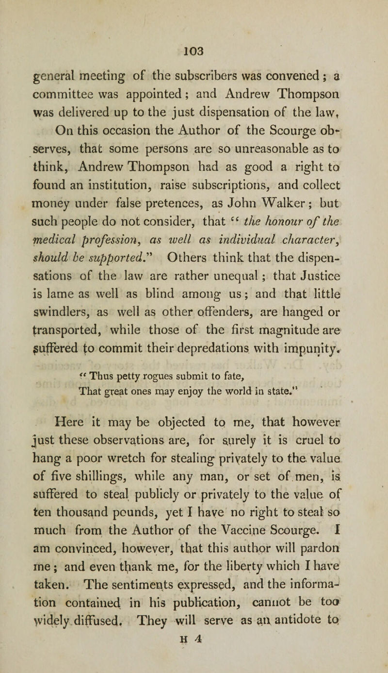 general meeting of the subscribers was convened; a committee was appointed; and Andrew Thompson was delivered up to the just dispensation of the law. On this occasion the Author of the Scourge ob¬ serves, that some persons are so unreasonable as to think, Andrew Thompson had as good a right to found an institution, raise subscriptions, and collect money under false pretences, as John Walker; but such people do not consider, that £C the honour of the medical profession, as ivell as individual character, should he supported.” Others think that the dispen¬ sations of the law are rather unequal; that Justice is lame as well as blind among us; and that little swindlers, as well as other offenders, are hanged or transported, while those of the first magnitude are suffered to commit their depredations with impunity. &lt;f Thus petty rogues submit to fate. That great ones may enjoy the world in state.” Here it may be objected to me, that however just these observations are, for surely it is cruel to hang a poor wretch for stealing privately to the value of five shillings, while any man, or set of men, is suffered to steal publicly or privately to the value of ten thousand pounds, yet I haye no right to steal so much from the Author of the Vaccine Scourge. I am convinced, however, that this author will pardon me; and even thank me, for the liberty which I have taken. The sentiments expressed, and the informa¬ tion contained in his publication, cannot be too widely diffused. They will serve as ail antidote tq H 4