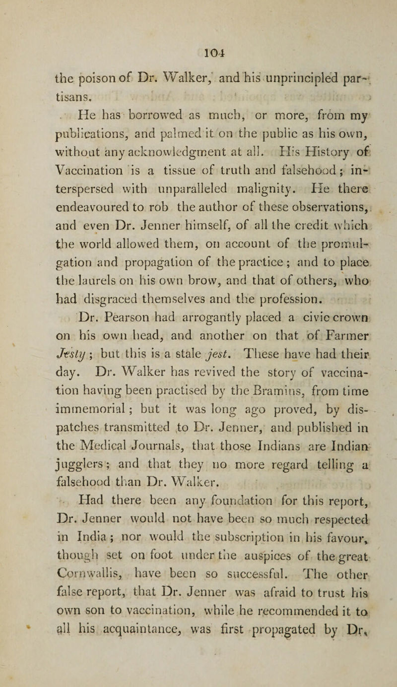 the poison of Dr. Walker, and his unprincipled par¬ tisans. He has borrowed as much, or more, from my publications, and palmed it on the public as his own, without any acknowledgment at all. His History of Vaccination is a tissue of truth and falsehood; in¬ terspersed with unparalleled malignity. He there endeavoured to rob the author of these observations,. and even Dr. Jenner hirnself, of all the credit which •* the world allowed them, on account of the promul¬ gation and propagation of the practice ; and to place the laurels on his own brow, and that of others, who had disgraced themselves and the profession. Dr. Pearson had arrogantly placed a civic crown on his own head, and another on that of Farmer Jesty ; but this is a stale jest. These have had their day. Dr. Walker has revived the story of vaccina¬ tion having been practised by the Bramins, from time immemorial; but it was long ago proved, by dis¬ patches transmitted to Dr. Jenner, and published in the Medical Journals, that those Indians are Indian jugglers; and that they no more regard telling a falsehood than Dr. Walker. Had there been any foundation for this report, Dr. Jenner would not have been so much respected in India ; nor would the subscription in his favour* though set on foot under the auspices of the great Cornwallis, have been so successful. The other false report, that Dr. Jenner was afraid to trust his own son to vaccination, while he recommended it to all his acquaintance, was first propagated by Dr*