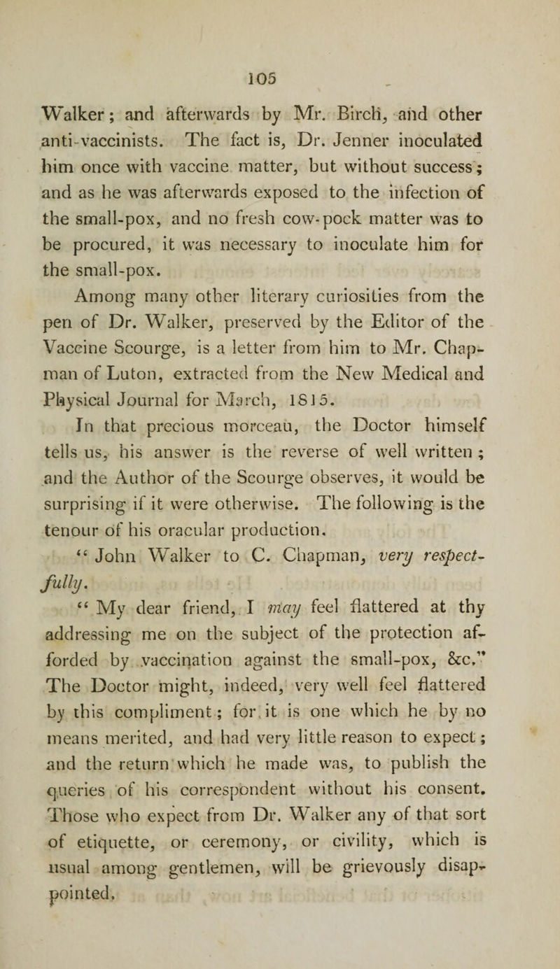 Walker; and afterwards by Mr. Birch, and other anti vaccinists. The fact is. Dr. Jenner inoculated him once with vaccine matter, but without success; and as he was afterwards exposed to the infection of the small-pox, and no fresh cow-pock matter was to be procured, it was necessary to inoculate him for the small-pox. Among many other literary curiosities from the pen of Dr. Walker, preserved by the Editor of the Vaccine Scourge, is a letter from him to Mr. Chap¬ man of Luton, extracted from the New Medical and Physical Journal for March, IS 15. In that precious morceau, the Doctor himself tells us, his answer is the reverse of well written ; and the Author of the Scourge observes, it would be surprising if it were otherwise. The following is the tenour of his oracular production. 44 John Walker to C. Chapman, very respect¬ fully. “ My dear friend, I may feel flattered at thy addressing me on the subject of the protection af¬ forded by vaccination against the small-pox, &amp;c, The Doctor might, indeed, very well feel flattered by this compliment; for, it is one which he by no means merited, and had very little reason to expect; and the return which he made was, to publish the queries of his correspondent without his consent. Those who expect from Dr. Walker any of that sort of etiquette, or ceremony, or civility, which is usual among gentlemen, will be grievously disap-