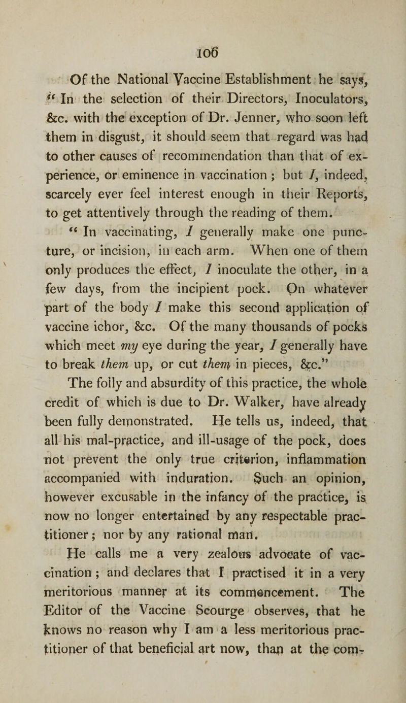 io6 Of the National Vaccine Establishment he says. In the selection of their Directors, Inoculators, &amp;c. with the exception of Dr. Jenner, who soon left them in disgust, it should seem that regard was had to other causes of recommendation than that of ex¬ perience, or eminence in vaccination ; but /, indeed, scarcely ever feel interest enough in their Reports, to get attentively through the reading of them. 66 In vaccinating, 1 generally make one punc¬ ture, or incision, in each arm. When one of them only produces the effect, 1 inoculate the other, in a few days, from the incipient pock. Qn whatever part of the body / make this second application of vaccine ichor, &amp;c. Of the many thousands of pocks which meet my eye during the year, /generally have to break them up, or cut then} in pieces, &amp;c.” The folly and absurdity of this practice, the whole credit of which is due to Dr. Walker, have already been fully demonstrated. He tells us, indeed, that all his mal-practice, and ill-usage of the pock, does not prevent the only true criterion, inflammation accompanied with induration. Such an opinion, however excusable in the infancy of the practice, is now no longer entertained by any respectable prac¬ titioner; nor by any rational man. He calls me a very zealous advocate of vac¬ cination ; and declares that I practised it in a very meritorious manner at its commencement. The Editor of the Vaccine Scourge observes, that he knows no reason why I am a less meritorious prac¬ titioner of that beneficial art now, than at the com-