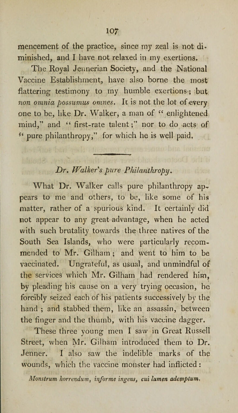 mencement of the practice, since rny zeal is not di¬ minished, and I have not relaxed in my exertions. The Royal Jennerian Society, and the National Vaccine Establishment, have also borne the most flattering testimony to my humble exertions ; .but non omnia possumus omnes, It is not the lot of every one to be, like Dr. Walker, a man of (( enlightened mind,” and “ first-rate talent;” nor to do acts of i6 pure philanthropy,” for which he is well paid, JDr, Walker's pure Philanthropy. What Dr. Walker calls pure philanthropy ap-* pears to me and others, to be, like some of his matter, rather of a spurious kind. It certainly did not appear to any great advantage, when he acted with such brutality towards the three natives of the South Sea Islands, who were particularly recom¬ mended to Mr. Gilham ; and went to him to be vaccinated. Ungrateful, as usual, and unmindful of the services which Mr. Gilham had rendered him, by pleading his cause on a very trying occasion, he forcibly seized each of his patients successively by the hand ; and stabbed them, like an assassin, between the finger and the thumb, with his vaccine dagger* These three young men I saw in Great Russell Street, when Mr. Gilham introduced them to Dr. Jenner. I also saw the indelible marks of the wounds, which the vaccine monster had inflicted: Monstrum horrendum, informe ingens, cui lumen adcmptum.