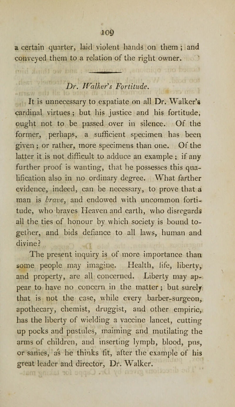 a certain quarter, laid violent bands on them ; and conveyed them to a relation of the right owner. Dr. Walker's Fortitude. It is unnecessary to expatiate on all Dr. Walker’s cardinal virtues; but his justice and his fortitude, ought not to be passed over in silence. Of the former, perhaps, a sufficient specimen has been given ; or rather, more specimens than one. Of the latter it is not difficult to adduce an example; if any further proof is wanting, that he possesses this qua¬ lification also in no ordinary degree. What farther evidence, indeed, can be necessary, to prove that a man is brave, and endowed with uncommon forti¬ tude, who braves Heaven and earth, who disregards all the ties of honour by which society is bound to¬ gether, and bids defiance to all laws, human and divine? The present inquiry is of more importance than some people may imagine. Health, life, liberty, and property, are ail concerned. Liberty may ap¬ pear to have no concern in the matter; but surely that is not the case, while every barber-surgeon, apothecary, chemist, druggist, and other empiric, has the liberty of wielding a vaccine lancet, cutting up pocks and pustules, maiming and mutilating the arms of children, and inserting lymph, blood, pus, or sanies, as he thinks fit, after the example of his great leader and director, Dr. Walker.