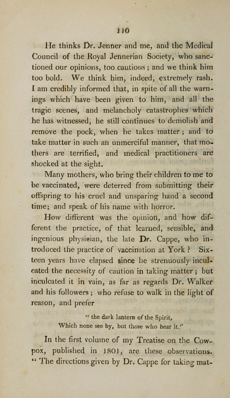 He thinks Dr. Jenner and me, and the Medical Council of the Royal Jehnerian Society, who sanc¬ tioned our opinions, too cautious; and we think him too bold. We think him, indeed, extremely rash. I am credibly informed that, in spite of all the warn¬ ings which have been given to him, and all the tragic scenes, and melancholy catastrophes which he has witnessed, he still continues to demolish and remove the pock, when he takes matter ; and to take matter in such an unmerciful manner, that mo. thers are terrified, and medical practitioners are shocked at the sight. Many mothers, who bring their children to me to be vaccinated, were deterred from submitting their offspring to his cruel and unsparing hand a second time; and speak of his name with horror. How different was the opinion, and how dif¬ ferent the practice, of that learned, sensible, and ingenious physieian, the late Dr. Cappe, who in¬ troduced the practice of vaccination at York ? Six¬ teen years have elapsed since he strenuously incul¬ cated the necessity of caution in taking matter; but inculcated it in vain, as far as regards Dr. Walker and his followers; who refuse to walk in the light of reason, and prefer ft the dark lantern of the Spirit, Which none see by, but those who bear it.” In the first volume of my Treatise on the Cow- pox, published in 180J, are these observations. “ The directions given by Dr. Cappe for taking mat-