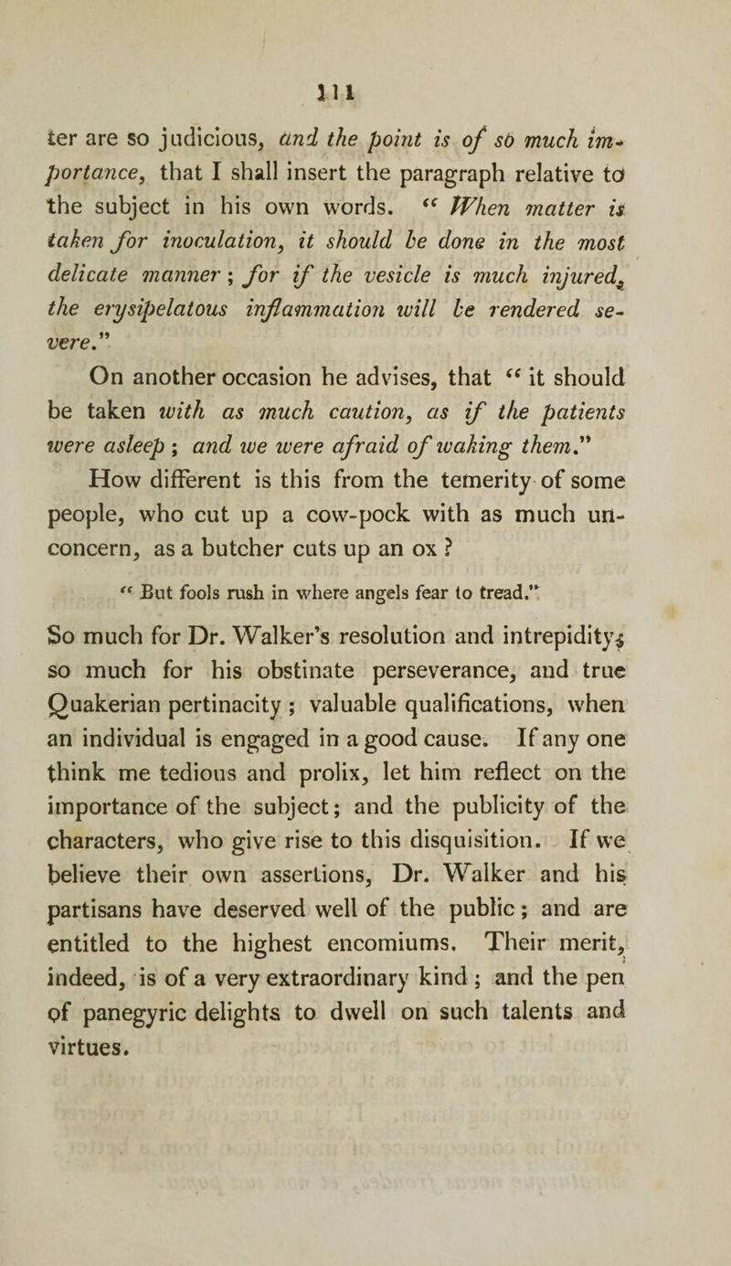 m ter are so judicious, and the point is of sb much im+ portance, that I shall insert the paragraph relative to the subject in his own words. “ When matter is taken for inoculation, it should he done in the most delicate manner ; for if the vesicle is much injured'9 the erysipelatous inflammation will be rendered se¬ vere ” On another occasion he advises, that “ it should be taken with as much caution, as if the patients were asleep ; and we ivere afraid of leaking them.” How different is this from the temerity of some people, who cut up a cow-pock with as much un¬ concern, as a butcher cuts up an ox ? “ But fools rush in where angels fear to tread.’* So much for Dr. Walker’s resolution and intrepidity^ so much for his obstinate perseverance, and true Quakerian pertinacity ; valuable qualifications, when an individual is engaged in a good cause. If any one think me tedious and prolix, let him reflect on the importance of the subject; and the publicity of the characters, who give rise to this disquisition. If we believe their own assertions, Dr. Walker and his partisans have deserved well of the public; and are entitled to the highest encomiums. Their merit, indeed, is of a very extraordinary kind ; and the pen of panegyric delights to dwell on such talents and virtues.