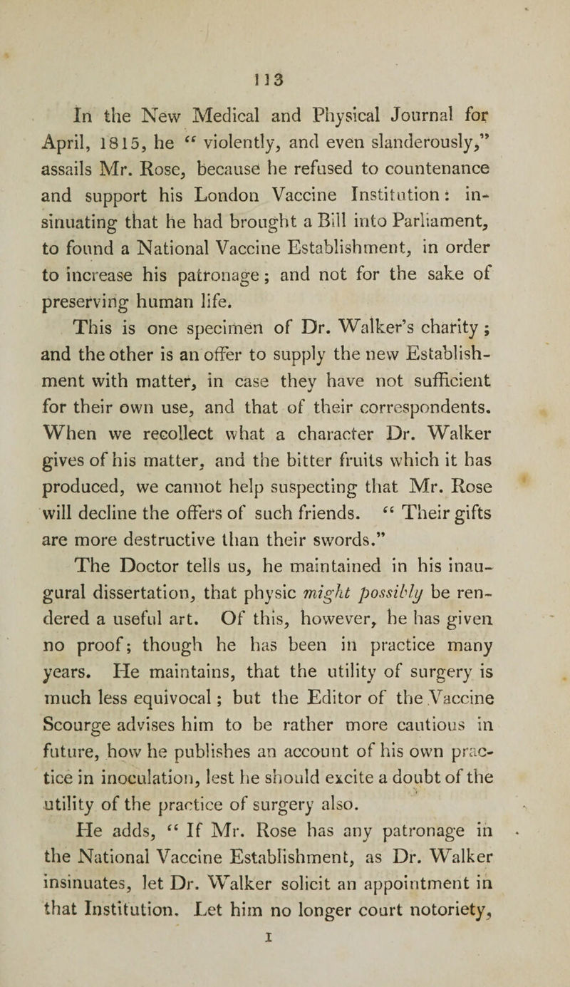 In the New Medical and Physical Journal for April, 1815, he “ violently, and even slanderously/’ assails Mr. Rose, because he refused to countenance and support his London Vaccine Institution: in¬ sinuating that he had brought a Bill into Parliament, to found a National Vaccine Establishment, in order to increase his patronage; and not for the sake ot preserving human life. This is one specimen of Dr. Walker’s charity; and the other is an offer to supply the new Establish¬ ment with matter, in case they have not sufficient for their own use, and that of their correspondents. When we recollect what a character Dr. Walker gives of his matter, and the bitter fruits which it has produced, we cannot help suspecting that Mr. Rose will decline the offers of such friends. “ Their gifts are more destructive than their swords.” The Doctor tells us, he maintained in his inau¬ gural dissertation, that physic might possibly be ren¬ dered a useful art. Of this, however, he has given no proof; though he has been in practice many years. He maintains, that the utility of surgery is much less equivocal; but the Editor of the Vaccine Scourge advises him to be rather more cautious in future, how he publishes an account of his own prac¬ tice in inoculation, lest he should excite a doubt of the utility of the practice of surgery also. He adds, “ If Mr. Rose has any patronage in the National Vaccine Establishment, as Dr. Walker insinuates, let Dr. Walker solicit an appointment in that Institution. Let him no longer court notoriety, i