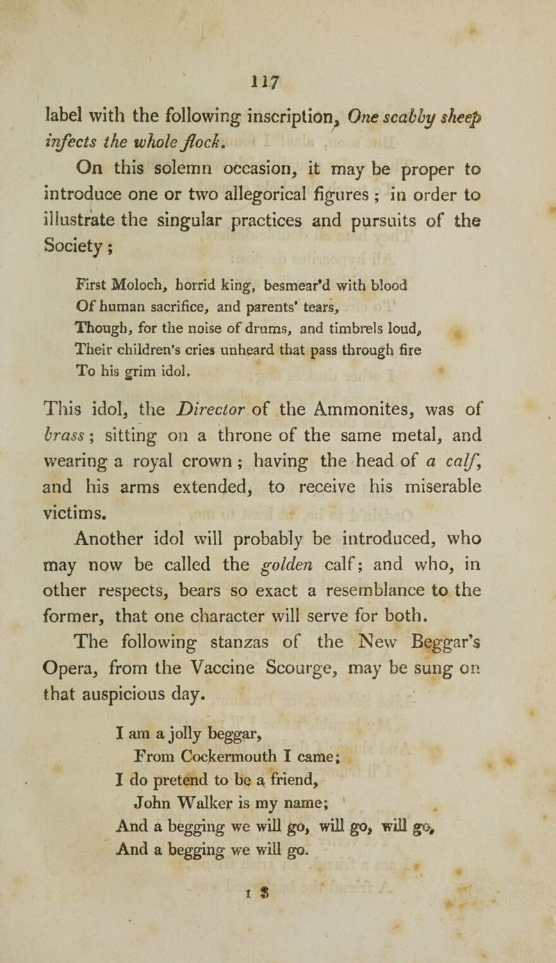 label with the following inscription* One scabby sheep infects ike whole flock. On this solemn occasion, it may be proper to introduce one or two allegorical figures ; in order to illustrate the singular practices and pursuits of the Society; First Moloch, horrid king, besmear’d with blood Of human sacrifice, and parents’ tears. Though, for the noise of drums, and timbrels loudp Their children’s cries unheard that pass through fire To his grim idol. This idol, the Director of the Ammonites, was of brass; sitting on a throne of the same metal, and wearing a royal crown ; having the head of a calf, and his arms extended, to receive his miserable victims. i Another idol will probably be introduced, who may now be called the golden calf; and who, in other respects, bears so exact a resemblance to the former, that one character will serve for both. The following stanzas of the New Beggar’s Opera, from the Vaccine Scourge, may be sung on that auspicious day. I am a jolly beggar. From Cockermouth I came; I do pretend to be a friend, John Walker is my name; And a begging we will go, will go, will go. And a begging we will go. it f»