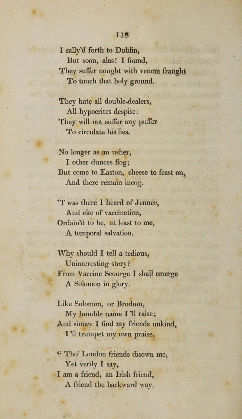 / 118 I sally’d forth to Dublin, But soon, alas! I found. They suffer nought with venom fraught To touch that holy ground. They hate all double-dealers, All hypocrites despise: They will not suffer any puffer To circulate his lies. No longer as an usher, I other dunces flog; But come to Easton, cheese to feast on* And there remain incog. ’T was there I heard of Jenner, And eke of vaccination. Ordain’d to be, at least to me, A temporal salvation. Why should I tell a tedious, Uninteresting story? From Vaccine Scourge I shall emerge A Solomon in glory. Like Solomon, or Brodum, My humble name I ’ll raise; And sinnce I find my friends unkind, I ’ll trumpet my own praise. i6 Tho’ London friends disown me. Yet verily I say, I am a friend, an Irish friend, A friend the backward wav. j