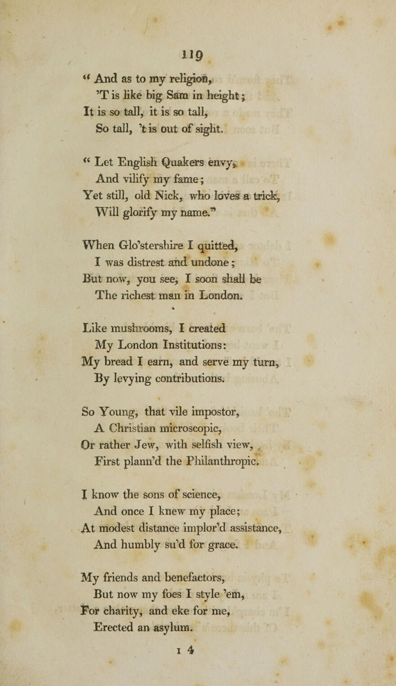a And as to my religion, ’T is like big Sam in height; It is so tall, it is so tall. So tall, ’fc is out of sight. &lt;( Let English Quakers envy. And vilify my fame; Yet still, old Nick, who loves a trick. Will glorify my name.” When Glo’stershire I quitted, I was distrest and undone; But now, you see, I soon shall be The richest man in London. a Like mushrooms, I created My London Institutions: My bread I earn, and serve my turn. By levying contributions. So Young, that vile impostor, A Christian microscopic, Or rather Jew, with selfish view. First plann’d the Philanthropic. I know the sons of science. And once I knew my place; At modest distance implor’d assistance, And humbly su’d for grace. My friends and benefactors, But now my foes I style ’em, For charity, and eke for me, Erected an asylum.