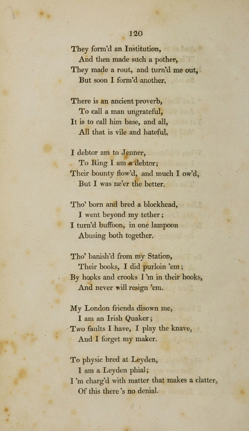 They form’d an Institution, And then made such a pother, They made a rout, and turn’d me out. But soon I form’d another. There is an ancient proverb, To call a man ungrateful. It is to call him base, and all, All that is vile and hateful. I debtor am to Jenner, To Ring I am debtor; Their bounty flow’d, and much I ow’d. But I was ne’er the better. Tho’ born and bred a blockhead, I went beyond my tether; I turn’d buffoon, in one lampoon Abusing both together, Tho’ banish’d from my Station, Their books, I did purloin ’em; By hooks and crooks I’m in their books. And never will resign ’em. My London friends disown me, I am an Irish Quaker; - Two faults I have, I play the knave. And I forget my maker. To physic bred at Leyden, I am a Leyden phial; I’m charg’d with matter that makes a clatter. Of this there’s no denial.