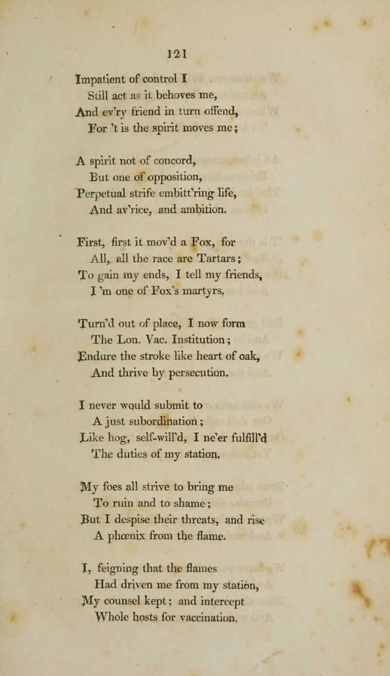 m Impatient of control I Still act as it behoves me, And ev’ry friend in turn offend. For ’t is the spirit moves me; A spirit not of concord. But one of opposition. Perpetual strife embitt’ring life, And av’rice, and ambition. First, first it mov’d a Fox, for All, all the race are Tartars; To gain my ends, I tell my friends, I’m one of Fox's martyrs. Turn’d out of place, I now form The Lon. Vac. Institution; ^Endure the stroke like heart of oak. And thrive by persecution. I never would submit to A just subordination; Like hog, self-will’d, I ne’er fulfill’d The duties of my station. JVIy foes all strive to bring me To ruin and to shame; But I despise their threats, and rise A phoenix from the flame. I, feigning that the flames Had driven me from my station, ]VIy counsel kept; and intercept Whole hosts for vaccination.