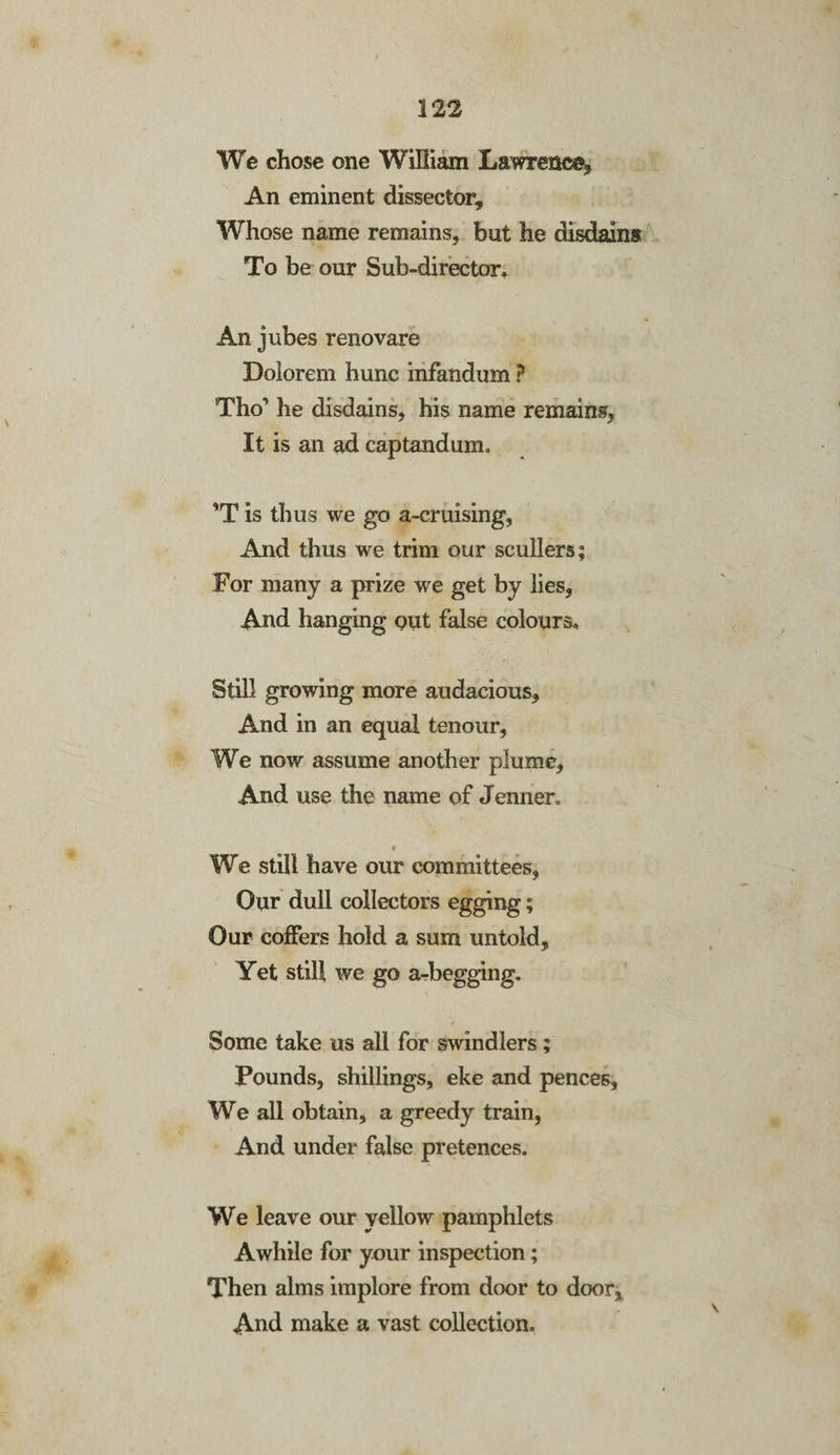 We chose one William Lawrence, An eminent dissector. Whose name remains, but he disdains To be our Sub-director. An jubes renovare Bolorem hunc infandum ? Tho’ he disdains, his name remains, It is an ad captandum. ’T is thus we go a-cruising, And thus we trim our scullers; For many a prize we get by lies, And hanging put false colours. Still growing more audacious. And in an equal tenour, We now assume another plume. And use the name of Jenner. • We still have our committees, Our dull collectors egging; Our coffers hold a sum untold. Yet still we go a-begging. Some take us all for swindlers; Pounds, shillings, eke and pences, We all obtain, a greedy train, And under false pretences. We leave our yellow pamphlets Awhile for your inspection; Then alms implore from door to door. And make a vast collection.